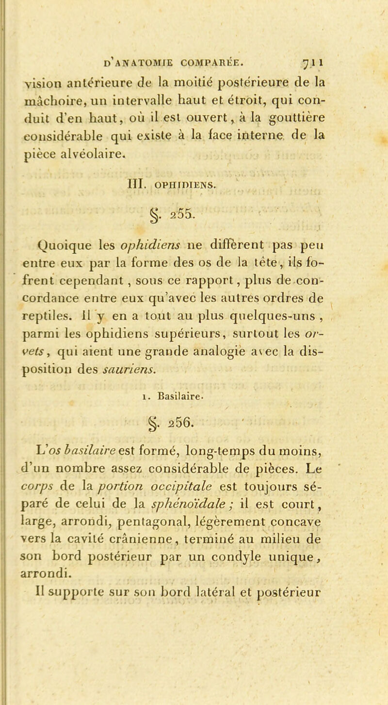 vision antérieure de la moitié postérieure de la mâchoire, un intervalle haut et étroit, qui con- duit d'en haut, où il est ouvert, à la gouttière considérable qui existe à la face interne, de la pièce alvéolaire. ITI. OPHIDIENS. §. 255. Quoique les ophidiens ne diffèrent pas peu entre eux par la forme des os de la tête, ils fo- frent cependant , sous ce rapport, plus de con- cordance entre eux qu'avec les autres ordres de reptiles. Il y en a tout au plus quelques-uns , parmi les ophidiens supérieurs, surtout les or- vets , qui aient une grande analogie avec la dis- position des sauriens. 1. Basilaire- §. 256. Vos basilaire est formé, long-temps du moins, d'un nombre assez considérable de pièces. Le corps de la portion occipitale est toujours sé- paré de celui de la sphénoïdale ; il est court, large, arrondi, pentagonal, légèrement concave vers la cavité crânienne, terminé au milieu de son bord postérieur par un condyle unique, arrondi.