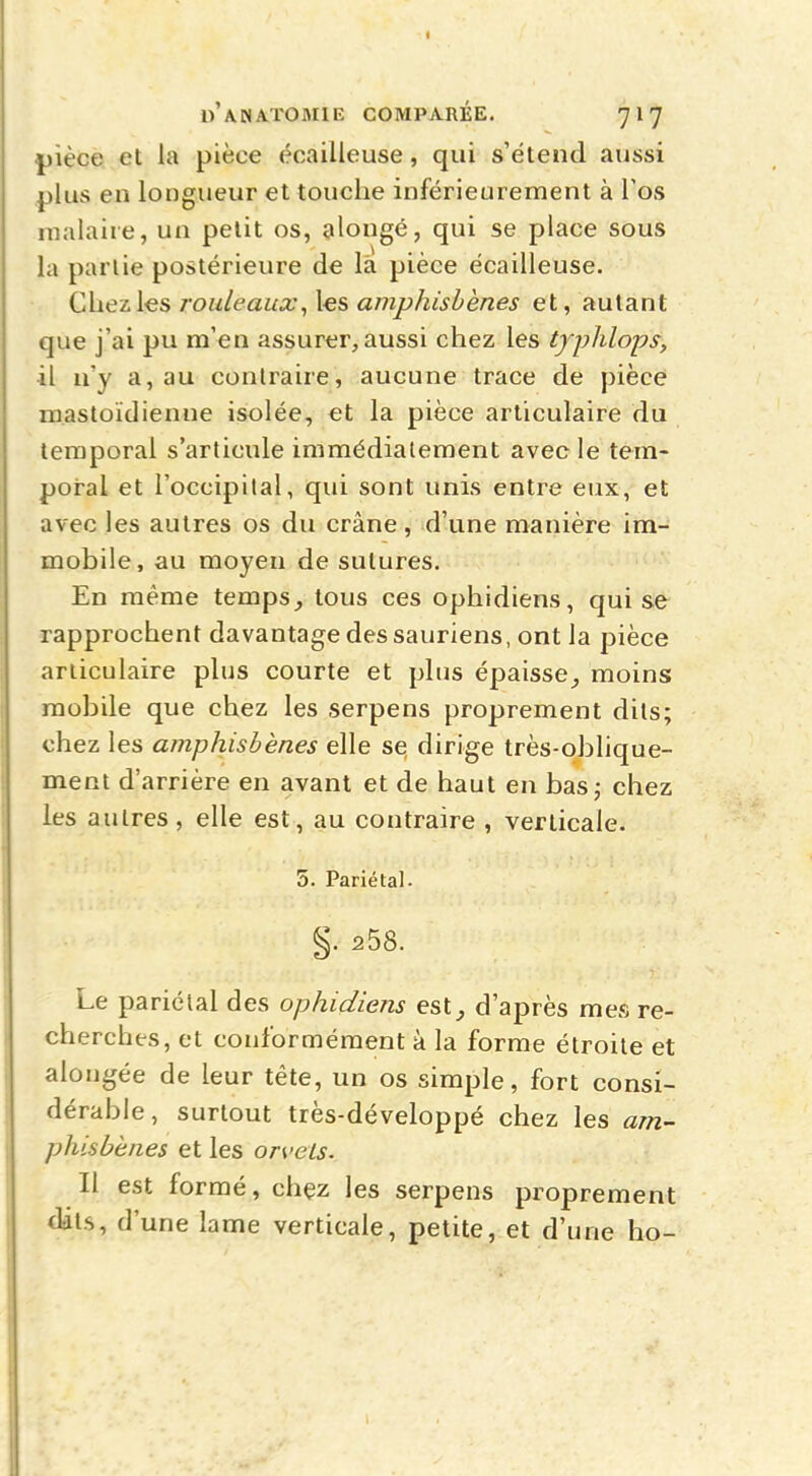 |)ièce et la pièce écailleuse, qui s'étend aussi plus en longueur et touche inférieurement à l'os malaire, un petit os, alongé, qui se place sous la partie postérieure de la pièce écailleuse. Chez les rouleaux, les amphisbènes et, autant que j'ai pu m'en assurer, aussi chez les tyjyhlops, il n'y a, au contraire, aucune trace de pièce mastoïdienne isolée, et la pièce articulaire du temporal s'articule immédiatement avec le tem- poral et l'occipital, qui sont unis entre eux, et avec les autres os du crâne, d'une manière im- mobile, au moyen de sutures. En même temps, tous ces ophidiens, qui se rapprochent davantage des sauriens, ont la pièce articulaire plus courte et plus épaisse, moins mobile que chez les serpens proprement dits; chez les amphisbènes elle se dirige très-oblique- ment d'arrière en avant et de haut en bas; chez les autres, elle est, au contraire , verticale. 5. Pariétal. §. 258. Le pariétal des ophidiens est, d'après mes re- cherches, et conformément à la forme étroite et alongée de leur tête, un os simple, fort consi- dérable, surtout très-développé chez les am- phisbènes et les orvets. Il est formé, chez les serpens proprement dats, d'une lame verticale, petite, et d'une ho-