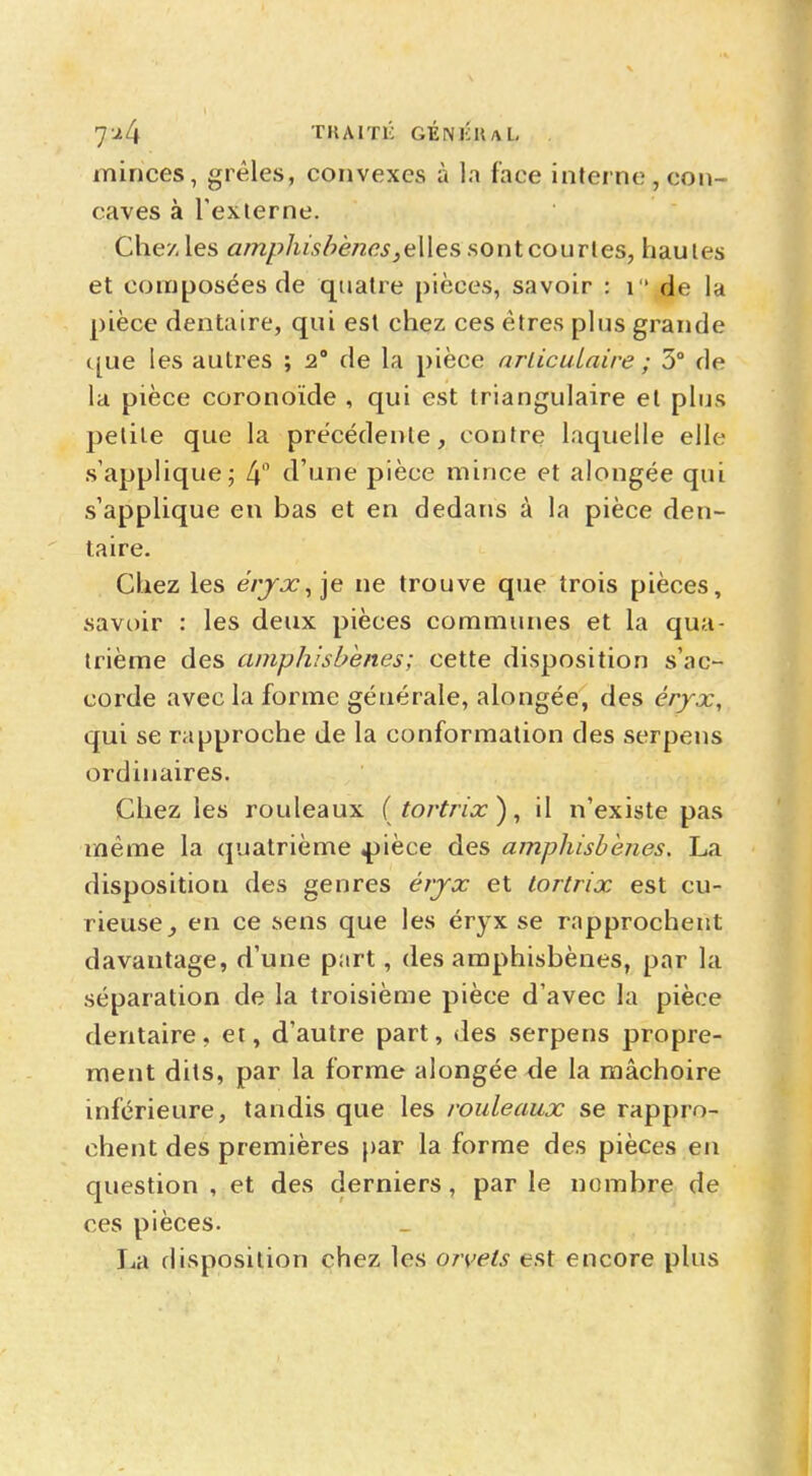 7*4 TKAITIC GÉNIÎHAL . minces, grêles, convexes à la face interne , con- caves à l'externe. Chez les amphisbènes,elles sont courtes, hautes et composées de quatre pièces, savoir : 1 de la pièce dentaire, qui est chez ces êtres plus grande que les autres ; 2° de la pièce articulaire ; 3° de la pièce coronoïde , qui est triangulaire et plus petite que la précédente, contre laquelle elle s'applique; 4° d'une pièce mince et alongée qui s'applique en bas et en dedans à la pièce den- taire. Chez les éryx, je ne trouve que trois pièces, savoir : les deux pièces communes et la qua- trième des amphisbènes; cette disposition s'ac- corde avec la forme générale, alongée, des éryx, qui se rapproche de la conformation des serpens ordinaires. Chez les rouleaux ( tortrix), il n'existe pas même la quatrième «pièce des amphisbènes. La disposition des genres éryx et tortrix est cu- rieuse en ce sens que les éryx se rapprochent davantage, d'une part, des amphisbènes, par la séparation de la troisième pièce d'avec la pièce dentaire, et, d'autre part, des serpens propre- ment dits, par la forme alongée de la mâchoire inférieure, tandis que les rouleaux se rappro- chent des premières par la forme des pièces en question , et des derniers, par le nombre de ces pièces. La disposition chez les orvets est encore plus