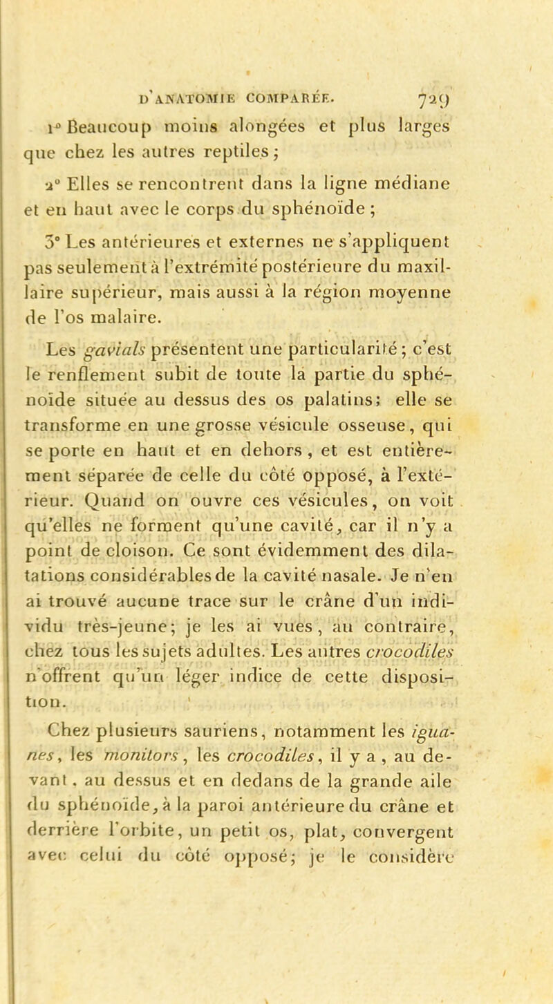 iù Beaucoup moins alongées et plus larges que chez les autres reptiles ; •2° Elles se rencontrent dans la ligne médiane et eu haut avec le corps du sphénoïde ; 5° Les antérieures et externes ne s'appliquent pas seulement à l'extrémité postérieure du maxil- laire supérieur, mais aussi à la région moyenne de l'os malaire. Les gavials présentent une particularité ; c'est le renflement subit de toute la partie du sphé- noïde située au dessus des os palatins; elle se transforme en une grosse vésicule osseuse, qui se porte en haut et en dehors, et est entière- ment séparée de celle du côté opposé, à l'exté- rieur. Quand on ouvre ces vésicules, on voit qu'elles ne forment qu'une cavité, car il n'y a point de cloison. Ce sont évidemment des dila- tations considérables de la cavité nasale. Je nen ai trouvé aucune trace sur le crâne d'un indi- vidu très-jeune; je les ai vues, au contraire, chez tous les sujets adultes. Les autres crocodiles n offrent qu'un léger indice de cette disposi- tion. Chez plusieurs sauriens, notamment les igua- nes, les monitors, les crocodiles, il y a , au de- vant . au dessus et en dedans de la grande aile du sphénoïde, à la paroi antérieure du crâne et derrière l'orbite, un petit os, plat, convergent avec celui du côté opposé; je le considère