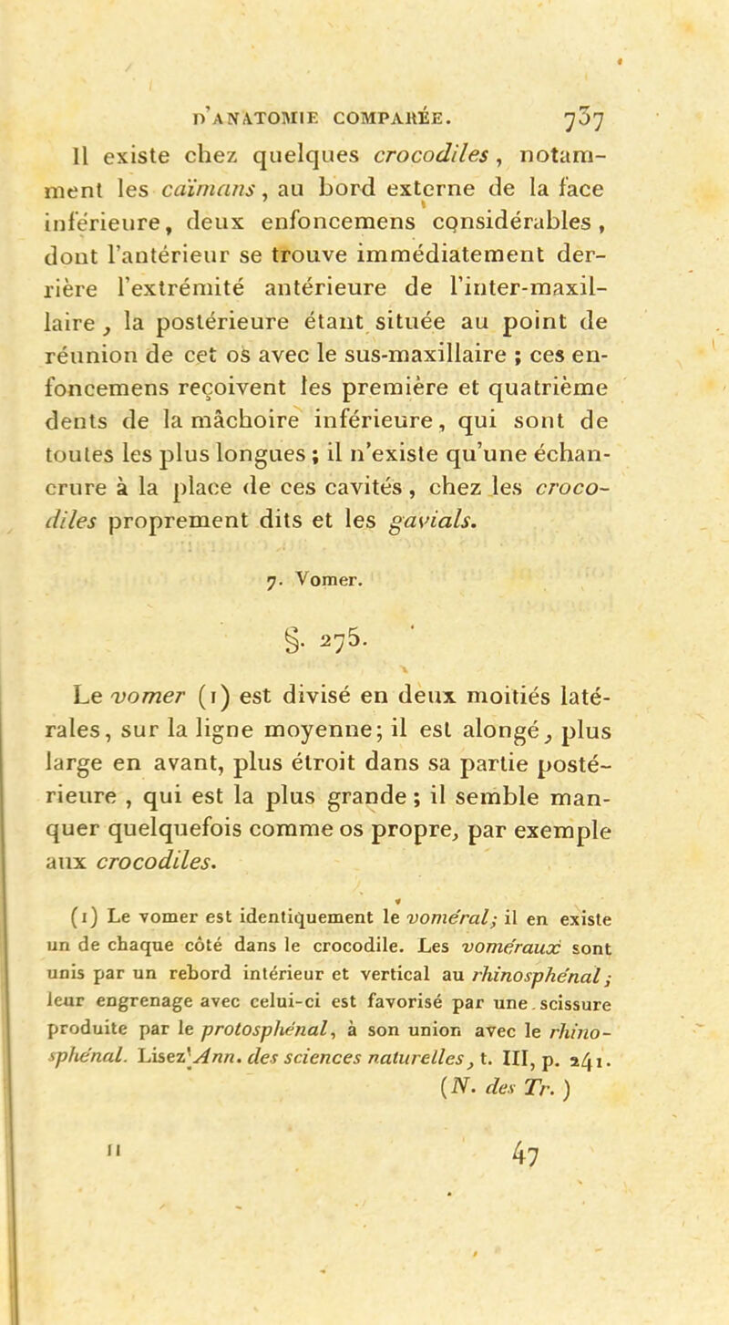 Il existe chez quelques crocodiles, notam- ment les caïmans, au bord externe de la face 1 inférieure, deux enfoncemens considérables, dout l'antérieur se trouve immédiatement der- rière l'extrémité antérieure de l'inter-maxil- laire , la postérieure étant située au point de réunion de cet os avec le sus-maxillaire ; ces en- foncemens reçoivent les première et quatrième dents de la mâchoire inférieure, qui sont de toutes les plus longues ; il n'existe qu'une échan- crure à la place de ces cavités, chez les croco- diles proprement dits et les gavials. 7. Vomer. g. 275. Le vomer (1) est divisé en deux moitiés laté- rales, sur la ligne moyenne; il est alongé^ plus large en avant, plus étroit dans sa partie posté- rieure , qui est la plus grande ; il semble man- quer quelquefois comme os propre, par exemple aux crocodiles. (1) Le vomer est identiquement le voméral; il en existe un de chaque côté dans le crocodile. Les vome'raux sont unis par un rebord intérieur et vertical au rhinosphénal; leur engrenage avec celui-ci est favorisé par une . scissure produite par le protosphénal, à son union avec le rhino- sphénaî. lÀsei\Ann. des sciences naturelles, t. III, p. »4i. {N. des Tr. ) 11 47