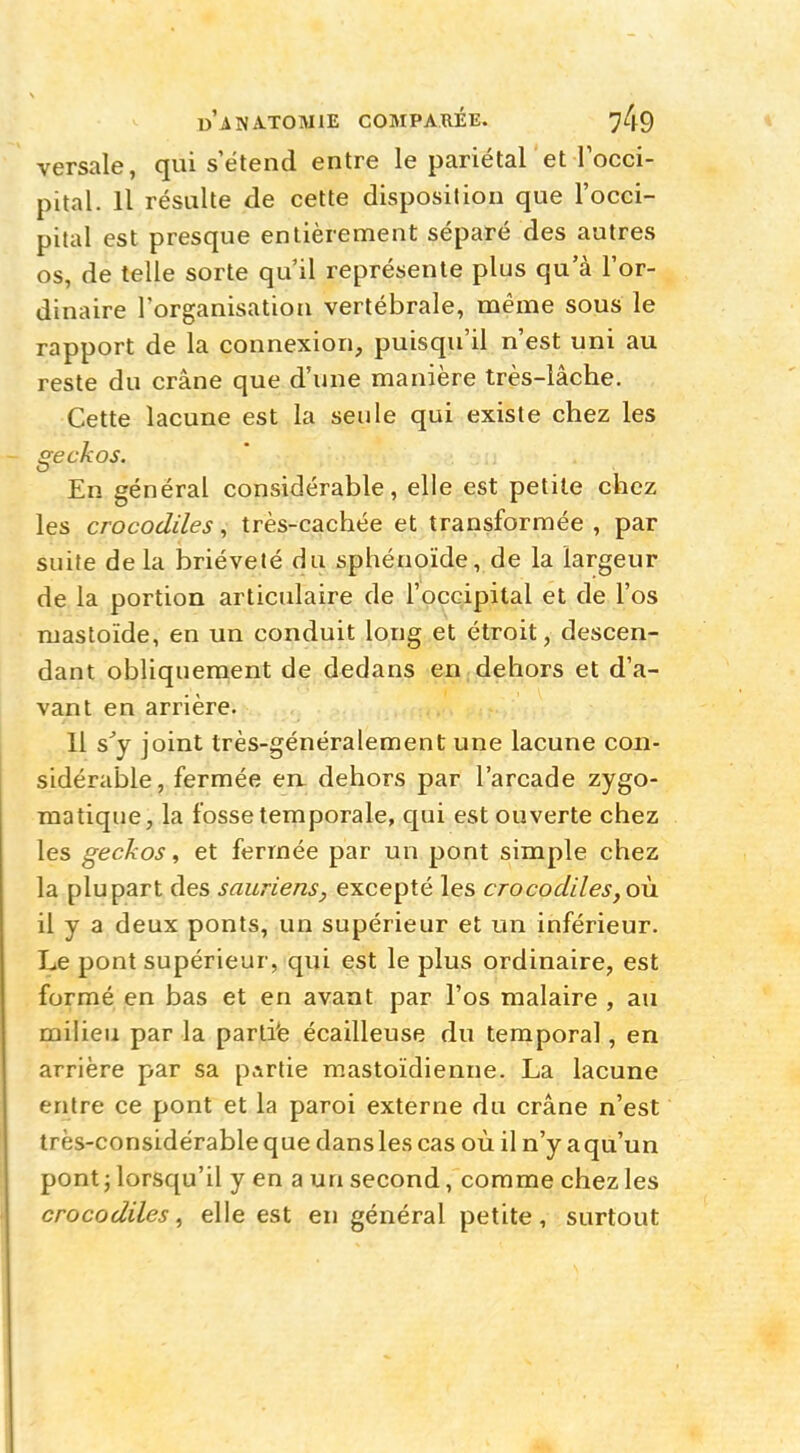 «A NATO MIE COMPARÉE. versale, qui s'étend entre le pariétal et l'occi- pital. Il résulte de cette disposition que l'occi- pital est presque entièrement séparé des autres os, de telle sorte qu'il représente plus qu'à l'or- dinaire l'organisation vertébrale, même sous le rapport de la connexion, puisqu'il n'est uni au reste du crâne que d'une manière très-lâche. Cette lacune est la seule qui existe chez les geckos. En général considérable, elle est petite chez les crocodiles, très-cachée et transformée , par suite de la brièveté du sphénoïde, de la largeur de la portion articulaire de l'occipital et de l'os ruastoïde, en un conduit long et étroit, descen- dant obliquement de dedans en dehors et d'a- vant en arrière. 11 s'y joint très-généralement une lacune con- sidérable, fermée en dehors par l'arcade zygo- matique, la fosse temporale, qui est ouverte chez les geckos, et fermée par un pont simple chez la plupart des sauriens, excepté les crocodiles,où il y a deux ponts, un supérieur et un inférieur. Le pont supérieur, qui est le plus ordinaire, est formé en bas et en avant par l'os malaire , au milieu par la partie écailleuse du temporal, en arrière par sa partie mastoïdienne. La lacune entre ce pont et la paroi externe du crâne n'est très-considérable que dans les cas où il n'y a qu'un pont ; lorsqu'il y en a un second, comme chez les crocodiles, elle est en général petite, surtout