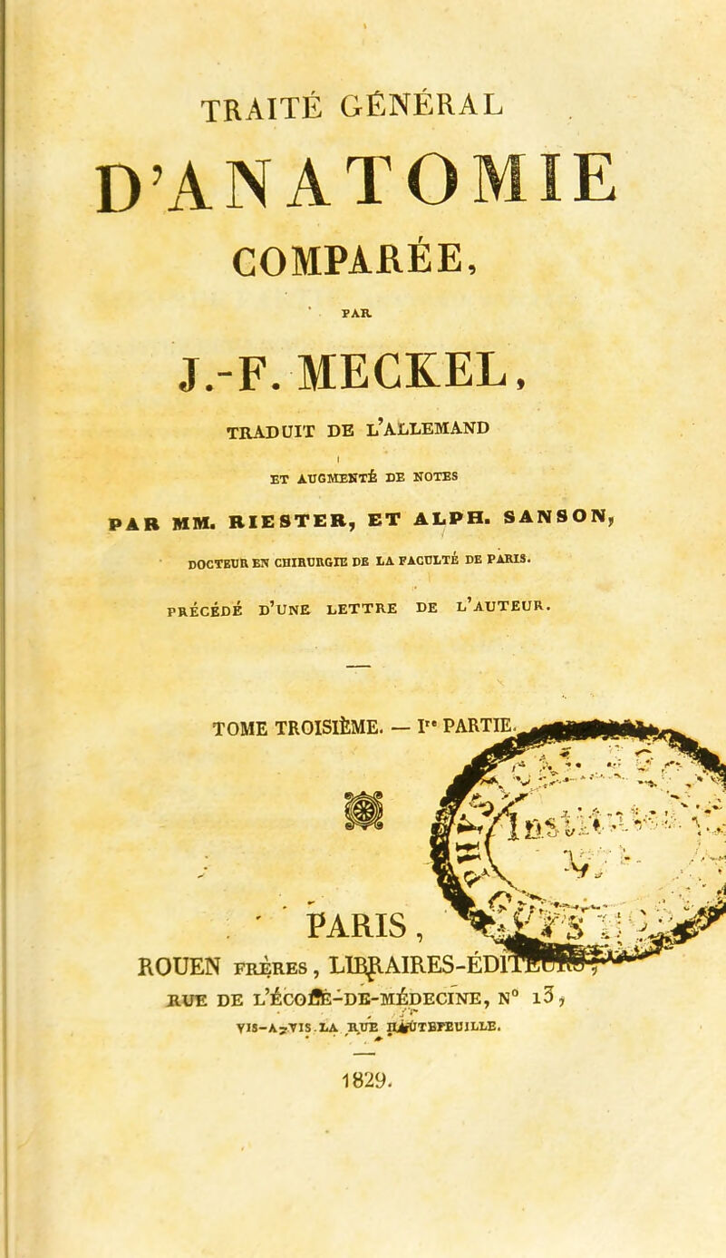 TRAITÉ GÉNÉRAL D'ANATOMIE COMPARÉE, PAR J.-F. MECKEL. TRADUIT DE l'ALLEMAND ET ÀTIGMEIITÉ DE NOTES PAR MM. BIESTER, ET ALPH. SANSON, DOCTEDE BN CHIBURGIB DE LA FACCLTÉ DE PARIS. PRÉCÉDÉ d'une lettre DE l'AUTEUR. RUE DE L'ÉCOiSfe-DE-MÉDECINE, N° l5, YIS-A>TIS.IiA ivuk II^TErEUILLE. 1829-