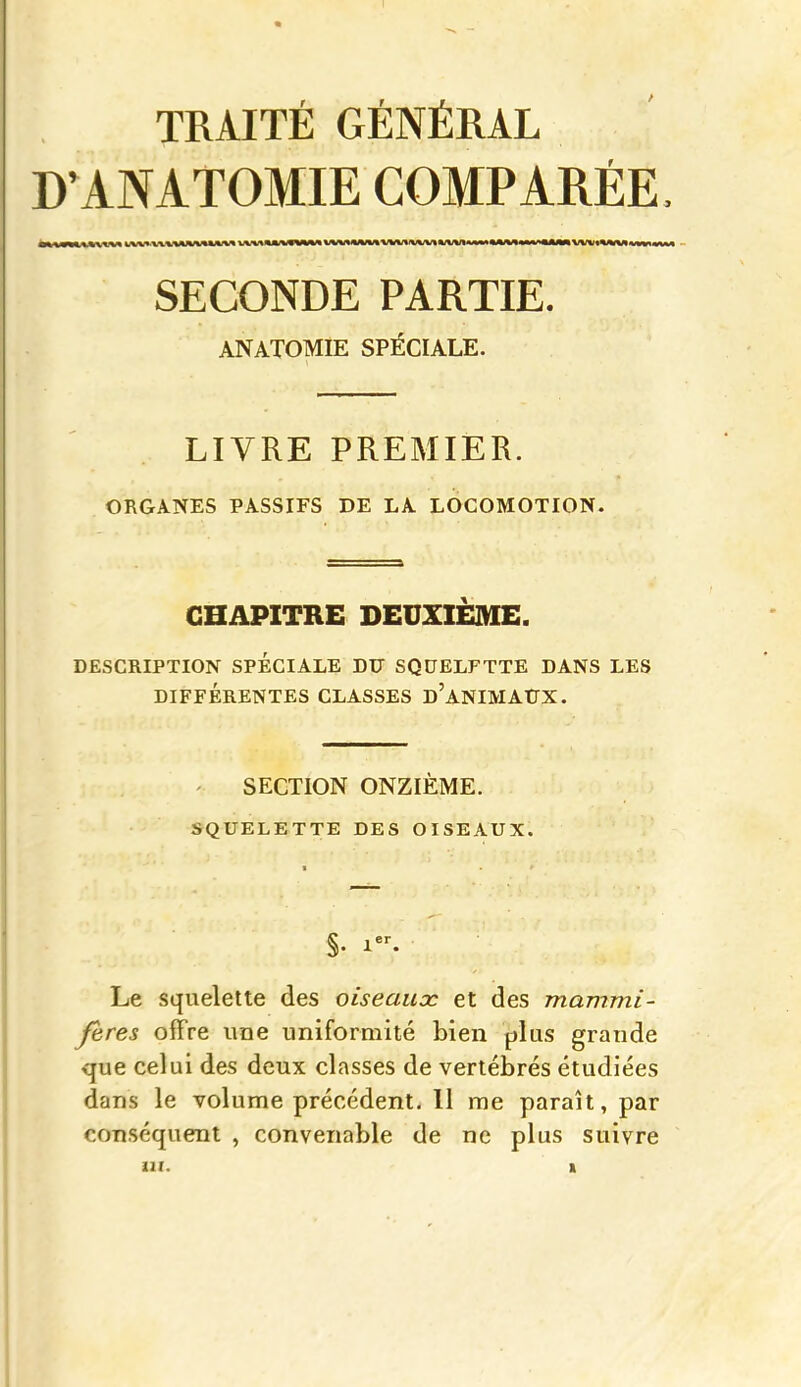 TRAITÉ GÉNÉRAL KANATOMIE COMPARÉE SECONDE PARTIE. ANATOMIE SPÉCIALE. LIVRE PREMIER. ORGANES PASSIFS DE LA LOCOMOTION. CHAPITRE DEUXIEME. DESCRIPTION SPÉCIALE DU SQUELFTTE DANS LES DIFFÉRENTES CLASSES d'aNIMAUX. ' SECTION ONZIEME. SQUELETTE DES OISEAUX. Le squelette des oiseaux et des mammi- fères offre une uniformité bien plus grande que celui des deux classes de vertébrés étudiées dans le volume précédent, 11 me paraît, par conséquent , convenable de ne plus suivre