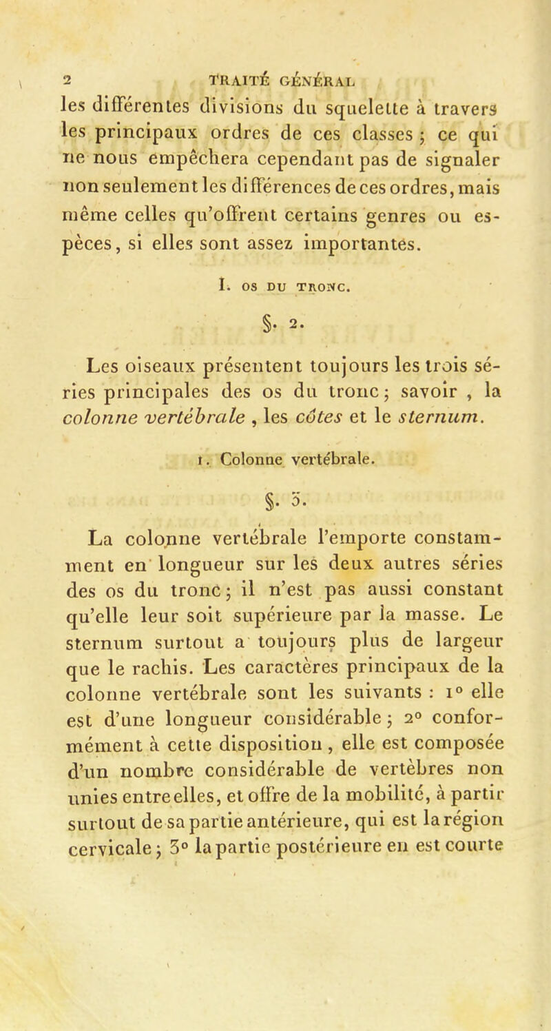 les différentes divisions du squelelte à travers les principaux ordres de ces classes 5 ce qui ne nous empêchera cependant pas de signaler non seulement les différences de ces ordres, mais même celles qu'offrent certains genres ou es- pèces, si elles sont assez importantes. I. os DU Tnowc. §. 2. Les oiseaux présentent toujours les trois sé- ries principales des os du tronc j savoir , la colonne vertébrale , les côtes et le sternum. I. Colonne vertébrale. §. 5. La colo^ine vertébrale l'emporte constam- ment en longueur sur les deux autres séries des os du tronc ; il n'est pas aussi constant qu'elle leur soit supérieure par la masse. Le sternum surtout a toujours plus de largeur que le rachis. Les caractères principaux de la colonne vertébrale sont les suivants : i» elle est d'une longueur considérable 5 2° confor- mément à cette disposition , elle est composée d'un nombre considérable de vertèbres non unies entre elles, et offre de la mobilité, à partir surtout de sa partie antérieure, qui est la région cervicale j 5° la partie postérieure en est courte