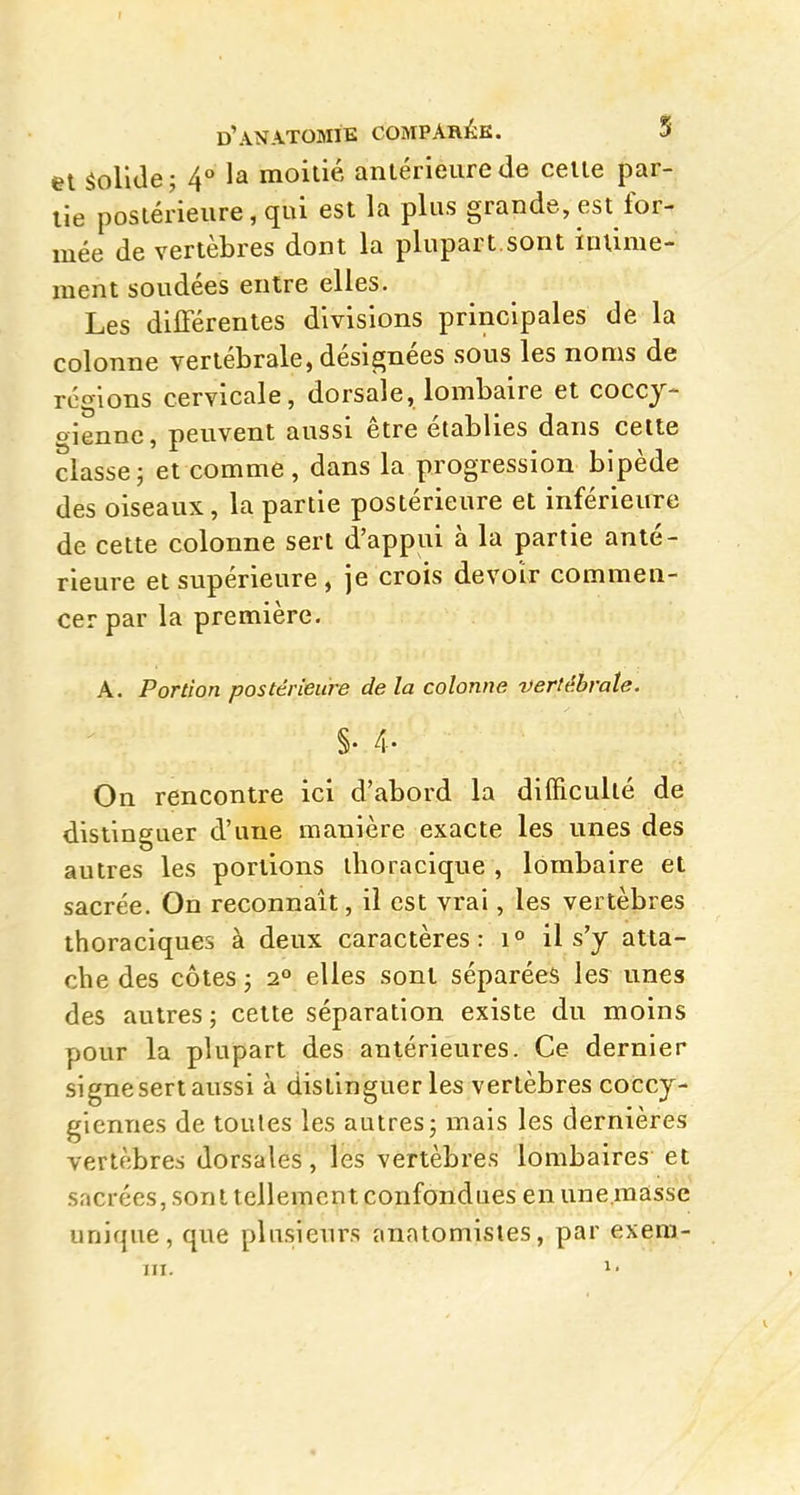 I d'anatomie COMPAHÉK. 5 et SolUe; 4° la moitié antérieure de celte par- tie postérieure, qui est la plus grande, est for- mée de vertèbres dont la plupart.sont intime- ment soudées entre elles. Les différentes divisions principales de la colonne vertébrale, désignées sous les noms de régions cervicale, dorsale, lombaire et coccy- gienne, peuvent aussi être établies dans celte classej et comme, dans la progression bipède des oiseaux, la partie postérieure et inférieure de cette colonne sert d'appui à la partie anté- rieure et supérieure , je crois devoir commen- cer par la première. A. Portion postérieure delà colonne vertébrale. §. 4- On rencontre ici d'abord la difficulté de distinguer d'une manière exacte les unes des autres les portions ihoracique , lombaire et sacrée. On reconnaît, il est vrai, les vertèbres thoraciques à deux caractères: il s'y atta- che des côtes ; 2° elles sont séparées les unes des autres ; cette séparation existe du moins pour la plupart des antérieures. Ce dernier signe sert aussi à distinguer les vertèbres coccy- giennes de toutes les autres j mais les dernières vertèbres dorsales, les vertèbres lombaires et sacrées, sont tellement confondues en une masse unique, que plusieurs anatomisies, par exera-