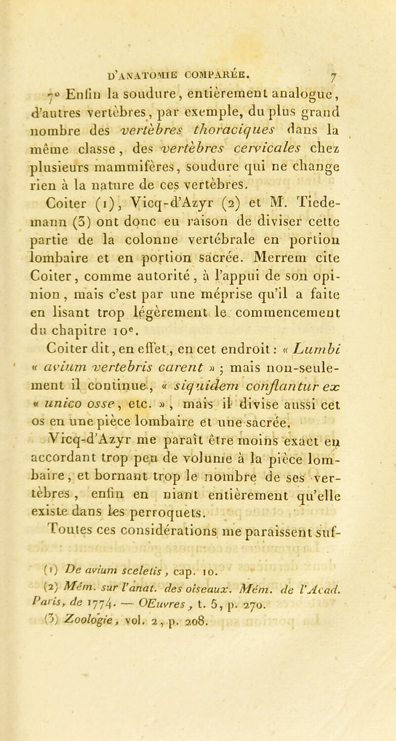 -j» Enlin la soudure, entièrement analogue, d'autres vertèbres, par exemple, du plus grand nombre des vertèbres thoraciques dans la même classe , des vertèbres cervicales chez plusieurs mammifères, soudure qui ne change rien à la nature de ces vertèbres. Coiler (i), Vicq-d'Azyr (2) et M. Tiede- mann (3) ont donc eu raison de diviser celte partie de la colonne vertébrale en portion lombaire et en portion sacrée. Merrem cite Coiter, comme autorité, à l'appui de son opi- nion , mais c'est par une méprise qu'il a faite en lisant trop légèrement le commencement du chapitre lo''. Coiter dit, en effet;, en cet endroit : « Lumbi i< ai'ium vertebris Garent » ; mais non-seule- ment il continue, « siquidem conJlantiLr ex « unico osse, etc. » , mais il divise aussi cet os en une pièce lombaire et une sacrée. Vicq-d'Azyr me paraît être moins exact en accordant trop pe,a de volume à la pièce lom- baire, et bornant trop le nombre de ses ver- tèbres , enfin en niant entièrement qu'elle existe dans les perroquets. Toutes ces considérations me paraissent suf- fi) De avium sceleiis , caT^. 10. {.^) Mém. surl'anat. des oiseaux. Mém. de VAcad. Paris^ de 1774. — OEuvres , t. 5, p. 270. (3) Zoologie, vol. 2, p. 208.