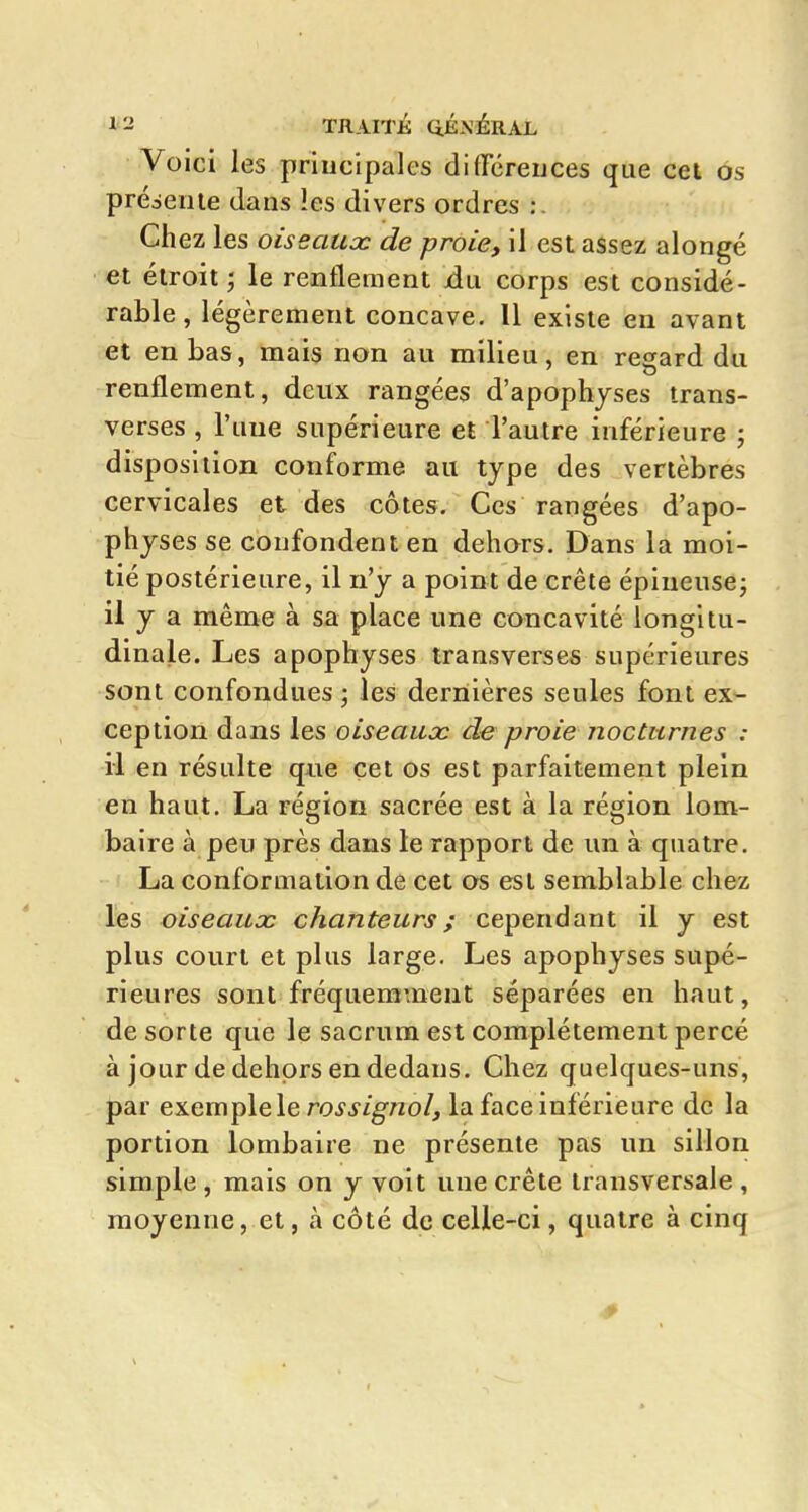 Voici les principales difiTéreuces que cei ôs préseiue dans les divers ordres :. Chez les oiseaucc de proie, il est assez alongé et étroit ; le renflement jdu corps est considé- rable, légèrement concave. 11 existe en avant et en bas, mais non au milieu, en regard du renflement, deux rangées d'apophyses trans- verses , l'une supérieure et l'autre inférieure ; disposition conforme au type des vertèbres cervicales et des côtes. Ces rangées d'apo- physes se confondent en dehors. Dans la moi- tié postérieure, il n'y a point de crête épineuse^ il y a même à sa place une concavité longitu- dinale. Les apophyses transverses supérieures sont confondues ; les dernières seules font ex- ception dans les oiseaux de proie nocturnes : il en résulte que cet os est parfaitement plein en haut. La région sacrée est à la région lom- baire à peu près dans le rapport de un à quatre. La conformation de cet os est semblable chez les oiseaux chanteurs; cependant il y est plus court et plus large. Les apophyses supé- rieures sont fréquemment séparées en haut, de sorte que le sacrum est complètement percé à jour de dehors en dedans. Chez quelques-uns, par exemplele rossignol, la face inférieure de la portion lombaire ne présente pas un sillon simple, mais on y voit une crête transversale , moyenne, et, à côté de celle-ci, quatre à cinq