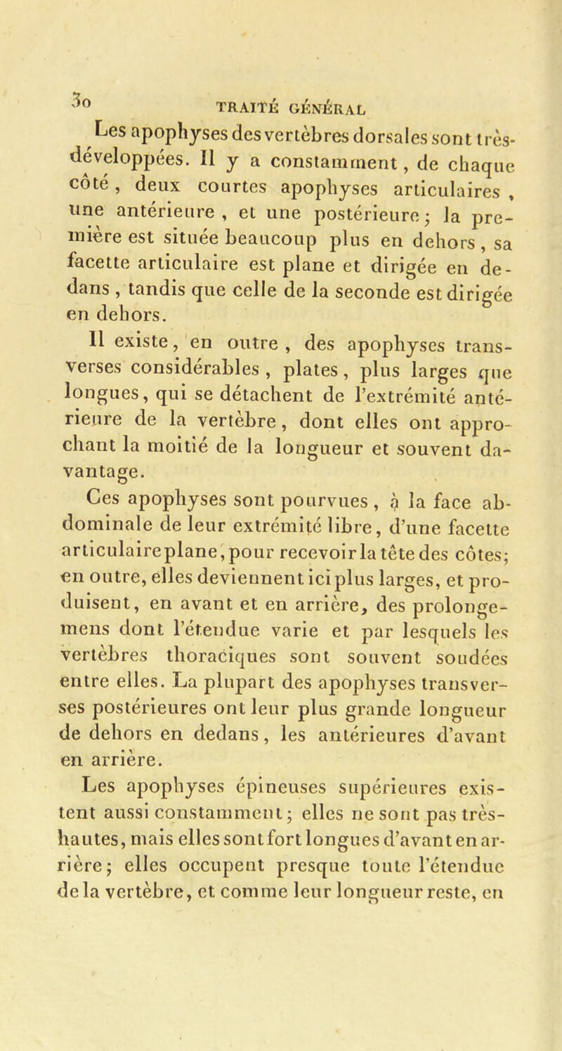 Les apophyses des vertèbres dorsales sont très- développées. Il y a constamment, de chaque côté, deux courtes apophyses articulaires , une antérieure, et une postérieure j la pre- mière est située beaucoup plus en dehors, sa facette articulaire est plane et dirigée en de- dans , tandis que celle de la seconde est dirigée en dehors. 11 existe, en outre, des apophyses trans- verses considérables , plates, plus larges que longues, qui se détachent de l'extrémité anté- rieure de la vertèbre, dont elles ont appro- chant la moitié de la longueur et souvent da- vantage. Ces apophyses sont pourvues , .7 la face ab- dominale de leur extrémité libre, d'une facette articulaireplane,pour recevoirla tête des côtes; €n outre, elles deviennent ici plus larges, et pro- duisent, en avant et en arrière, des prolonge- mens dont l'étendue varie et par lesquels les vertèbres thoraciques sont souvent soudées entre elles. La plupart des apophyses transver- ses postérieures ont leur plus grande longueur de dehors en dedans, les antérieures d'avant en arrière. Les apophyses épineuses supérieures exis- tent aussi constamment; elles ne sont pas très- hautes, mais elles sont fort longues d'avant en ar- rière; elles occupent presque toute l'étendue delà vertèbre, et comme leur longueur reste, en