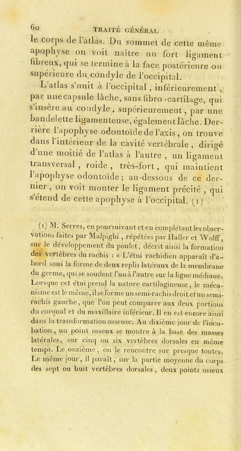 le corps de l'atlas. Du sommet de cette même apophyse on voit naître iiu fort ligament fibreux, qui se termine à la face postérieure ou supérieure du condyle de l'occipital. L'atlas s'unit a l'occipital , inférieurement , par unecapsule lâche, sans fibro-cartilage, qui s'insère au coudyle , supérieurement, par une bandelette ligamenteuse, égalementlàche. Der- rière l'apophyse odontoïde de l'axis , on trouve dans l'intérieur de la cavité vertébrale , dirigé d'une moitié de l'atlas à l'autre , un ligameut transversal , roide , très-fort, qui maintient l'apophyse odontoïde; au-dessous de ce der- nier, on voit monter le ligament précité , qui s'étend de cette apophyse à l'occipital, (^i) (i) M, Serres, en poursuivant et en complétant les obser- vations faites par Malpighi , re'pe'tées par Haller et Wolff, sur le développement du poulet, décrit ainsi la formation des veflèbres du rachis : « L'étui rachidieu apparaît d'a- bord sous la forme de deux replis latéraux de la membrane du germe, qui se soudent l'un à l'autre sur la ligne médiane. Lorsque cet étui prend la nature cartilagineuse, le méca- nisme est le même, ilse forme unsemi-rachis droit et un semi- rachis gauche, que l'on peut comparer aux deux portions du coronal et du maxillaire inférieur. Il en est encore ainsi dans la transformation osseuse. Au dixième jour de l'incu- bation , un point osseux se montre à la base des masses latérales, sur cinq ou six vertèbres dorsales en même temps. Le onzième, on le rencontre sur presque toutes. Le même jour, il paraît, sur la partie moyenne du corps des sept ou huit vertèbres dorsales, deux points osseux