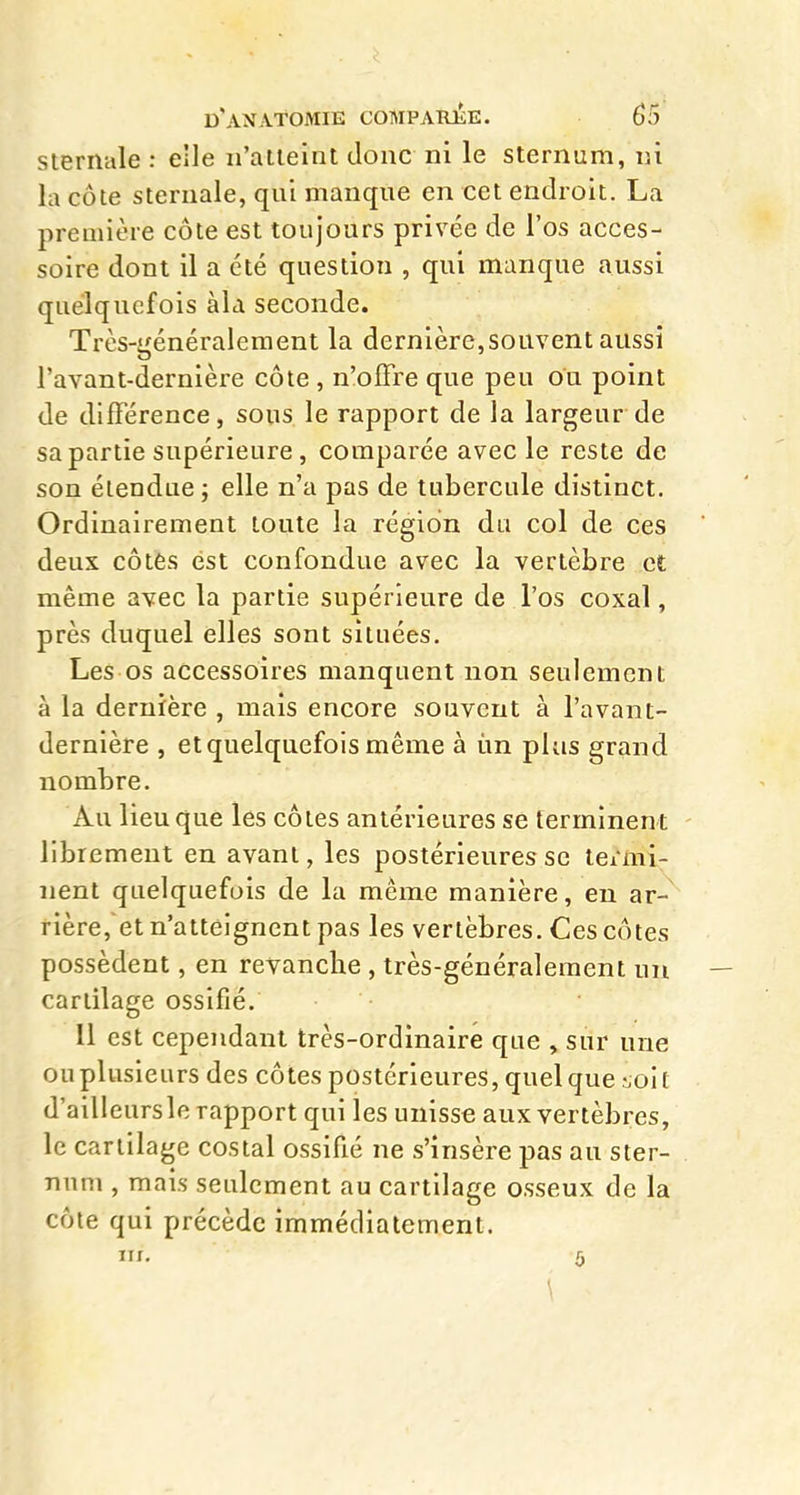 sternule : eîle n'atteint donc ni le sternum, ni la côte steniale, qui manque en cet endroit. La première côte est toujours privée de l'os acces- soire dont il a été question , qui manque aussi quelquefois àla seconde. Très-généralement la dernière,souvent aussi Tavant-dernière côte , n'offre que peu ou point de différence, sous le rapport de la largeur de sa partie supérieure, comparée avec le reste de son étendue; elle n'a pas de tubercule distinct. Ordinairement toute la région du col de ces deux côtés est confondue avec la vertèbre et même avec la partie supérieure de l'os coxal, près duquel elles sont situées. Les os accessoires manquent non seulement à la dernière , mais encore souvent à l'avant- dernière , et quelquefois même à ùn plus grand nombre. Au lieu que les côtes antérieures se terminent - librement en avant, les postérieures se tei'mi- iient quelquefois de la même manière, en ar- rière,et n'atteignent pas les vertèbres. Ces côtes possèdent, en revanche , très-généralement un — cartilage ossifié. Il est cependant très-ordinaire que , sur une ou plusieurs des côtes postérieures, quel que .-ioit d'ailleursle rapport qui les unisse aux vertèbres, le cartilage costal ossifié ne s'insère pas au ster- num , mais seulement au cartilage osseux de la côte qui précède immédiatement. m, 5