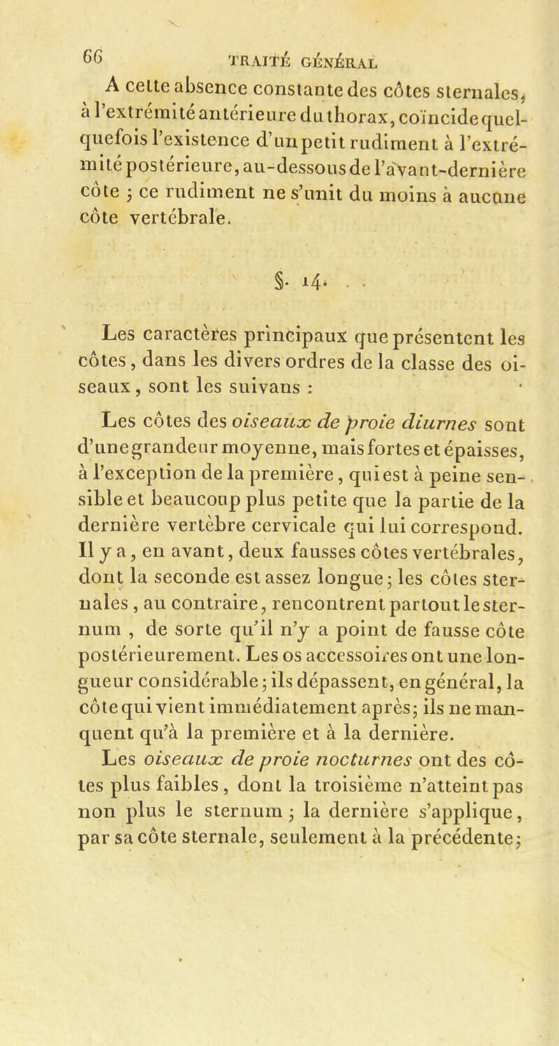 A celte absence constante des côtes sieniales, à l'extrémité antérieure dLithorax,coïncidequel- quefois l'existence d'unpetit rudiment à l'extré- mité postérieure, au-dessous de l'a vant-dernière côte ; ce rudiment ne s'unit du moins à aucane côte vertébrale. §. i4- Les caractères principaux que présentent les côtes, dans les divers ordres de la classe des oi- seaux , sont les suivans : Les côtes des oiseaux de proie diurnes sont d'unegrandeur moyenne, mais fortes et épaisses, à l'exception de la première, quiest à peine sen- sible et beaucoup plus petite que la partie de la dernière vertèbre cervicale qui lui correspond. Il y a, en avant, deux fausses côtes vertébrales, dont la seconde est assez longue 5 les côtes ster-^ nales , au contraire, rencontrent partout le ster- num , de sorte qu'il n'y a point de fausse côte postérieurement. Les os accessoires ont une lon- gueur considérable ; ils dépassent, en général, la côte qui vient immédiatement après; ils ne man- quent qu'à la première et à la dernière. Les oiseaux de proie nocturnes ont des cô- tes plus faibles, dont la troisième n'atteint pas non plus le sternum ; la dernière s'applique, par sa côte sternale, seulement à la précédente ;