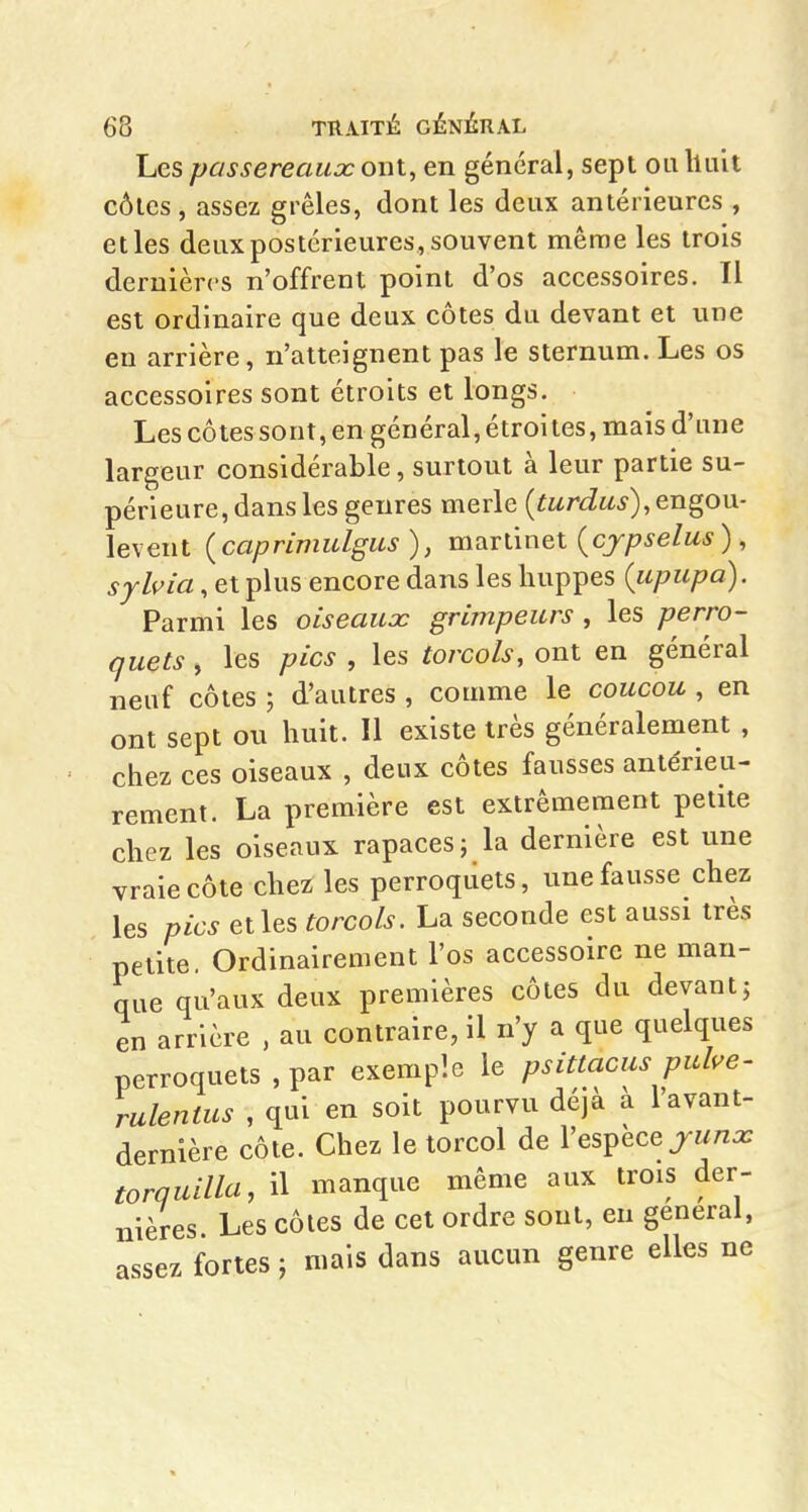 Les passereaux ont, en général, sept oiilluU côtes, assez grêles, dont les deux antérieures , et les deux postérieures, souvent même les trois dernières n'offrent point d'os accessoires. Il est ordinaire que deux côtes du devant et une en arrière, n'atteignent pas le sternum. Les os accessoires sont étroits et longs. Les côtessont, en général, étroites, mais d'une largeur considérable, surtout à leur partie su- périeure, dans les genres merle (iwr<iw^), engou- levent {caprimulgus), m^xûn&i {cjpselus), sylvia, et plus encore dans les huppes (upupa). Parmi les oiseaux grimpeurs , les perro- quets , les pics , les torcols, ont en général neuf côtes ; d'autres , comme le coucou , en ont sept ou huit. Il existe très généralement , chez ces oiseaux , deux côtes fausses antérieu- rement. La première est extrêmement petite chez les oiseaux rapaces; la dernière est une vraie côte chez les perroquets, une fausse chez les pics et les torcols. La seconde est aussi très petite Ordinairement l'os accessoire ne man- que qu'aux deux premières côtes du devantj en arrière , au contraire, il n'y a que quelques perroquets , par exemple le psittacus pube- rulentus , qui en soit pourvu déjà à l'avant- dernière côte. Chez le torcol de l'espèce jrw^z^ torquilla, il manque même aux trois der- nières Les côtes de cet ordre sont, en gênerai, assez fortes ; mais dans aucun genre elles ne