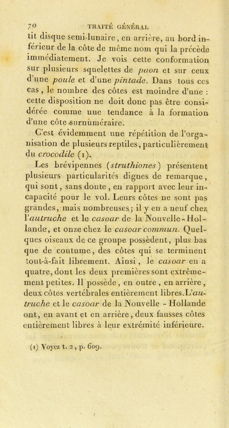 tit disque semi-lunaire, en arrière, au bord in- férieur de la côte de même nom qui la précède immédiatement. Je vois cette conformation sur plusieurs squelettes de paon et sur ceux d'une poule et d'une pintade. Dans tous ces cas , le nombre des côtes est moindre d'une : cette disposition ne doit donc pas être consi- dérée comme une tendance à la formation d'une côte surnuméraire. C'est évidemment une répétition de l'orga- nisation de plusieurs reptiles, particulièrement du crocodile (i). Les brévipennes {struthiones) présentent plusieurs particularités dignes de remarque, qui sont, sans doute , en rapport avec leur in- capacité pour le vol. Leurs côtes ne sont pas grandes, mais nombreuses j il y en a neuf chez Vautruche et le casoar de la Nouvelle-Hol- lande, et onze chez le casoar commun. Quel- ques oiseaux de ce groupe possèdent, plus bas que de coutume, des côtes qui se terminent tout-à-fait librement. Ainsi , le casoar en a quatre, dont les deux premières sont extrême- ment petites. 11 possède, en outre , en arrière, deux côtes vertébrales entièrement libres.L'aw- truche et le casoar de la Nouvelle - Hollande ont, eu avant et en arrière, deux fausses côtes entièrement libres à leur extrémité inférieure. (i) Voyez t. 2, p. 609.