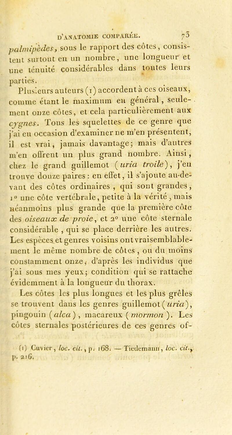 palmipèdes, sous le rapport des côtes, consis- teut surtout en un nombre, une longueur et une ténuité considérables dans toutes leurs parties. Plusieurs auteurs (i) accordent à ces oiseaux, comme étant le maximum eu général, seule- ment onze côtes, et cela particulièrement aux cjgnes. Tous les squelettes de ce genre que j'ai eu occasion d'examiner ne m'en présentent, il est vrai, jamais davantage; mais d'autres m'en offrent un plus grand nombre. Ainsi, chez le grand guillemot (^uria troile), j'en trouve douze paires : en effet, il s'ajoute au-de- vant des côtes ordinaires , qui sont grandes, 1° une côte vertébrale, petite à la vérité ; mais néanmoins plus grande que la première côte des oiseauac de proie, et 2° une côte sternale considérable , qui se place derrière les autres. Les espèces^ el genres voisins ont vraisemblable- ment le même nombre de côtes , ou du moins constamment onze ,■ d'après les individus que j'ai sous mes yeux; condition qui se rattache évidemment à la longueur du thorax. Les côtes les plus longues et les plus grêles se trouvent dans les genres guillemot ( î^rza), pingouin [alca) , macareux ( mormon ). Les côtes sternales postérieures de ces genres of- (1) Cuvier, loc. cit., 168; — Tiedcmaiiu, loc. cit.^ p. 216.