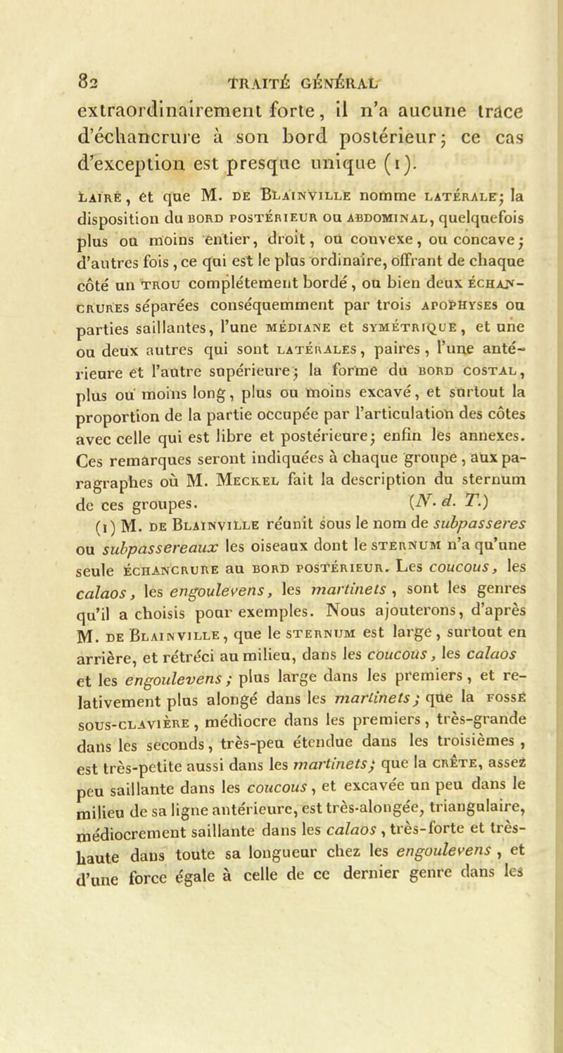 extraordinairement forte, il n'a aucune trace d'écliancrure à son bord postérieur; ce cas d'exception est presque unique (i). Lairé , et que M. de Blàinville noûime latérale; la disposition du bord postérieur ou abdominal, quelquefois plus ou moins entier, droit, où convexe, ou concave; d'autres fois, ce qui est le plus ordinaire, offrant de chaque côté un trou complètement bordé, on bien deux ÉCHAJf- CRURES séparées conséquemment par trois apoïhvses ou parties saillantes, l'une médiane et symétrique, et une on deux autres qui sont latérales , paires, l'une anté- rieure et l'antre supérieure; la forme du bord costal, plus ou moins long, plus ou moins excavé, et stirtout la proportion de la partie occupée par l'articulatioti des côtes avec celle qui est libre et postérieure; enfin Ifes annexes. Ces remarques seront indiquées à chaque groupe , aux pa- ragraphes où M. Meckel fait la description du sternum de ces groupes. {^^- d. T.) (i) M. de Blàinville réunit sous le nom de subpasseres ou subpassereaux les oiseaux dont le sternum n'a qu'une seule ÉcHANCRURE au bord postérieur. Les coucous, les calaos, les engoulevens, les martinets, sont les genres qu'il a choisis pour exemples. Nous ajouterons, d'après M. DE Blàinville, que le sternum est large , surtout en arrière, et rétréci an milieu, dans les coucous, les calaos et les engoulevens ; plus large dans les premiers, et re- lativement pins alongé dans les martinets) qûe la fossé sous-cLAviÈRE, médiocre dans les premiers, très-grande dans les seconds, très-peu étendue dans les troisièmes , est très-petite aussi dans les martinets) que la crête, assei peu saillante dans les coucous, et excavée un peu dans le milieu de sa ligne antérieure, est très-alongée, triangulaire, médiocrement saillante dans les calaos , très-forte et très- haute dans toute sa longueur chez les engoulevens , et d'une force égale à celle de ce dernier genre dans les