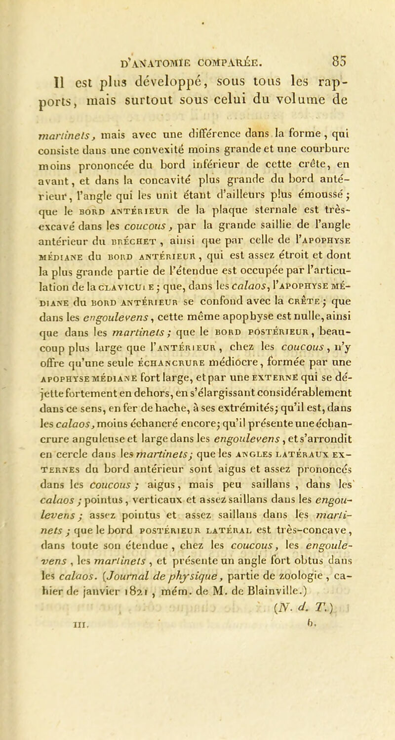 11 est plus développé, sous tous les rap- ports, mais surtout sous celui du volume de marlinets, mais avec une différence dans.la forme, qui consiste dans une convexité moins grande et une courbure moins prononcée du bord inférieur de cette crête, en avant, et dans la concavité plus grande du bord anté- rieur, l'angle qui les unit étant d'ailleurs pltis émousséj que le bord antérieur de la plaque sternale est très- excavé dans les coucous, par la grande saillie de l'angle antérieur du bréchet , ainsi que par celle de I'apophyse MÉDIANE du BORD ANTERIEUR, quï cst asscz étroit et dont la plus grande partie de l'étendue est occupée par l'articu- lation de la cLAVîcUi e ; que, dans les Calaos^ I'apophyse mé- diane du BORD ANTÉRIEUR sc confoud avcc la crête ; que dans les e n goule yens, cette même apophyse est nulle, ainsi que dans les martinets; que le bord postérieur, beau- coup plus large que I'antéri EUR , chez les coucous ^ n'y offre qu'une seule échancrure médiocre, formée par une apophyse MÉDIANE fort large, ct par une externe qui se dé- jette fortement en dehors, en s'élargissant considérablement dans ce sens, enfer de hache, à ses extrémités; qu'il est, dans les calaos, moins écbancré encore; qu'il présente une échan- crure anguleuse et large dans les engoulevens, et s'arrondit eu cercle dans \esmaitinets; que les angles latéraux ex- ternes du bord antérieur sont aigus et assez prononcés dans les coucous ; aigus, mais peu saillans , dans les' ca/ao5 ; pointus, verticaux et assez saillans dans les engou- levens ; assez pointus et assez saillans dans les mar/i- nef^^-que le bord postérieur latéral est très-concave, dans toute son étendue, chez les coucous, les engoule- vens , les martinets , et présente un angle fort obtus dans les calaos. [Journal de physique, partie de zoologie , ca- hier de janvier 1821 , mém. de M. de Blainville.) {N. d. T, ) III.