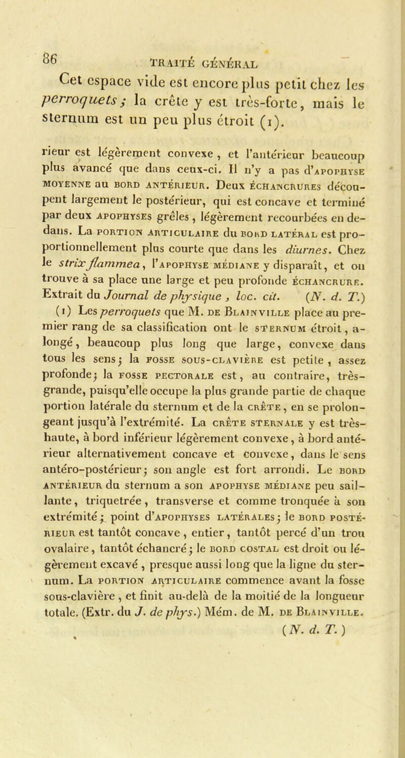 Cet espace vide est encore plus petit chez les perroquetsi la crête y est très-forte, mais le steruiim est un peu plus étroit (i), rieur est le'gèreraent convexe , et l'anteVieur beaucoup plus avancé que dans ceux-ci. Il n'y a pas cI'apophyse MOYENNE au BORD ANTERIEUR. DeUX ÉCHANCRURES décOU- pent largement le poste'rieur, qui est concave et terminé par deux apophyses grêles , légèrement recourbées en de- dans. La PORTION ARTICULAIRE du BOhD LATERAL cst pro- portionnellement plus courte que dans les diurnes. Chez le strixJlammea^ I'apophysE médiane y disparaît, et ou trouve à sa place une large et peu profonde échancrurf.. Extrait du Journal de physique , loc. cit. (N. d. T.) ( i) Les perroquets que M. de Blainville place au pre- mier rang de sa classification ont le sTernum étroit, a- longé, beaucoup plus long que large, convexe dans tous les sensj la fosse sous-clavière est petite, assez profondej la fosse pectorale est, au contraire, très- grande, puisqu'elle occupe la plus grande partie de chaque portion latérale du sternum et de la crête , en se prolon- geant jusqu'à l'extrémité. La crÈte sternale y est très- haute, à bord inférieur légèrement convexe, à bord anté- rieur alternativement concave et convexe, dans le sens antéro-postérienr^ son angle est fort arrondi. Le bord antérieur du sternum a son apophyse médiane peu sail- lante, triquetrée, transverse et comme tronquée à son extrémité^ point d'apophyses latérales3 le bord posté- rieur est tantôt concave , entier, tantôt percé d'un trou ovalaire, tantôt échancré j le bord costal est droit ou lé- gèrement excavé , presque aussi long que la ligne du ster- num. La PORTION articulaire commence avant la fosse sous-clavière , et finit au-delà de la moitié de la longueur totale, (Extr. du J. de phjs-) Mém. de M. de Blainville. ( N. d. T. )