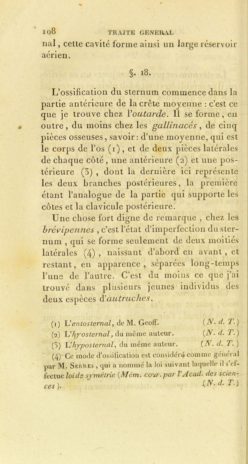 nal, cette cavité forme ainsi un large réservoir aérien. §. i8. L'ossification du sternum commence dans la partie antérieure de la crête moyenne : c'est ce que je trouve chez Voutarde. Il se forme, eu outre, du moins chez les gallinacés, de cinq pièces osseuses, savoir: d'une moyenne, qui est le corps de l'os (i), et de deux pièces latérales de chaque côté, une antérieure (2) et une pos- térieure (3) , dont la dernière ici représente les deux branches postérieures, la première étant l'analogue de la partie qui supporte les côtes et la clavicule postérieure. Une chose fort digne de remarque , chez les hrévipennes , c'est l'état d'imperfection du ster- num , qui se forme seulement de deux moitiés latérales (4) , naissant d'abord eu avant, et restant, en apparence , séparées long-temps l'une de l'autre. C'est du moins ce que j'ai trouvé dans plusieurs jeunes individus des deux espèces à!autraches, (0 Veniosternal, de M. GeolGf. (iV. d. T. ) (2) Vhj-osternal, du même auteur. (N. d. T. ) (5) Uhyposlernal, du même auteur. (iV. d. T. ) (4)- Ce mode d'ossification est couside'r* comme général par M. Skrres , qui a nommé la loi suivant laquelle il s'ef- fectue loide srmétrie {Mém. cour, par l'Acad. des scien- ces). iN.d.T.)