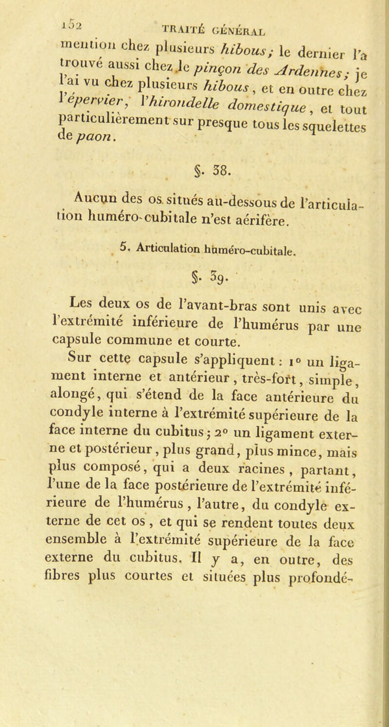 meniion chez plusieurs hihous; le dernier Ta trouve aussi chez .le pinçon des Ardennes; je ai vu chez plusieurs hihous^ et en outre chez \eper,ier, Vhirondelle domestique, et tout particulièrement sur presque tous les squelettes ue paon. ^ §.38. Aucun des os. situés au-dessous de l'articula- tion huméro cubitale n'est aérifère. 5, Articulation hnraéro-cubitale. Les deux os de l'avant-bras sont unis avec l'extrémité inférieure de l'humérus par une capsule commune et courte. Sur cette capsule s'appliquent: un liga- ment interne et antérieur , très-foft, simple, alougé, qui s'étend de la face antérieure du condyle interne à l'extrémité supérieure de la face interne du cubitus j 2» un ligament exter- ne et postérieur, plus grand, plus mince, mais plus composé, qui a deux racines , partant, l'une de la face postérieure de l'extrémité infé- rieure de l'humérus, l'autre, du condyle ex- terne de cet os , et qui se rendent toutes deux ensemble à l'extrémité supérieure de la face externe du cubitus, II y a, en outre, des fibres plus courtes et situées plus profonde-