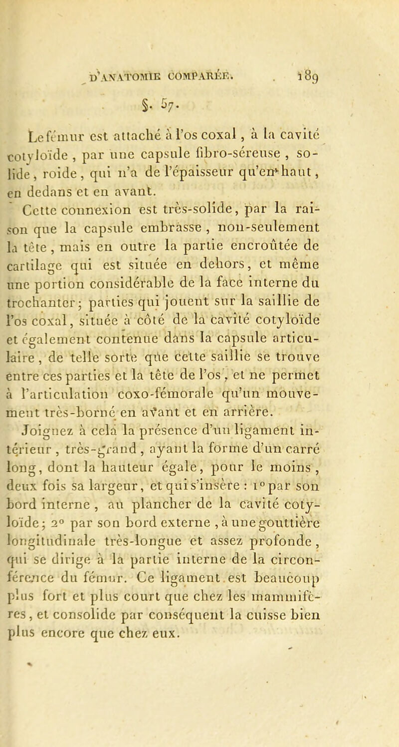 §. 57. Le fémur est attaché à l'os coxal, à la cavité coiyJoïde , par une capsule fibro-séreuse , so- lide, roide, qui n'a de l'épaisseur qu'en'-haut, en dedans et en avant. Cette connexion est très-solide, par la rai^ son que la capsule embrasse , non-seulement la tête , mais en outre la partie encroûtée de cartilage qui est située en dehors, et même une portion considérable de la face interne du trochanter; parties qui jouent sur la saillie de l'os coxal, située à côté de la cavité cotyloïde et également contenue dans la capsule articu- laire , de telle sorte qûe cette saillie se trouve entre ces parties et la tête de l'os , et ne permet à l'articulation coxo-fémorale qu'un mouve- ment très-borné en av'ant et en arrière. Joignez à celd la présence d'un ligament in- térieur , très-i^raud , ayant la forme d'un carré long, dont la hauteur égale, pour le moins , deux fois sa largeur, et qui s'insère : i^par son bord interne , au plancher de la cavité coty- loïdej 2° par son bord externe , à une gouttière longitudinale très-longue et assez profonde , qui se dirige à la partie interne de la circon- fére/ice du fémur. Ce ligament, est beaucoup plus fort et plus court que chez les mammifè- res , et consolide par conséquent la cuisse bien plus encore que chez eux.