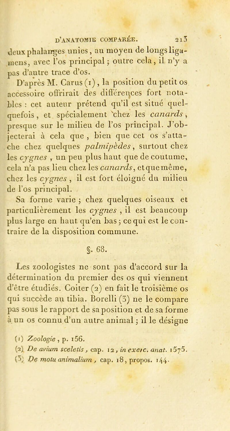 deux phalanges «nies, au moyen de longs liga- luens, avec l'os principal ; outre cela, il, n'y a pas d'autre trace d'os. D'après M. Carus (i) , la position du petit os accessoire offrirait des différei^ces fort nota- Lies : cet auteur prétend qu'il est situé quel- quefois , et spécialement ^chez les canards, presque sur le milieu de l'os principal. J'ob- jecterai à cela que , bien que cet os s'atta- che chez quelques palmipèdes, surtout chez les cygnes , un peu plus haut que de coutume, cela n'a pas lieu chez les canards, etquemêrae, chez les cjgnes , il est fort éloigné du milieu de l'os principal. Sa forme varie ; chez quelques oiseaux et particulièrement les cjgnes , il est beaucoup plus large en haut qu'en bas ; ce qui est le con- traire de la disposition commune. §. 68. Les zoologistes ne sont pas d'accord sur la détermination du premier des os qui viennent d'être étudiés. Coiter (2) en fait le troisième os qui succède au tibia. Borelli (3) ne le compare pas sous le rapport de sa position et de sa forme à. un os connu d'un autre animal ; il le désigne (1) Zoologie, p. i56. (2) De avium sceletis, cap. 12, inexeic. anat. iSyS. (3) De molu animalium, cap. 18, propos. i44-