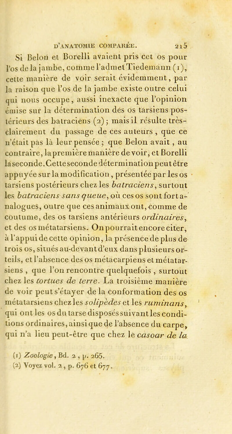 Si Belou et Borelli avaient pris cet os pour l'os delà jambe, comme l'admet Tiedemann (i), cette manière de voir serait évidemment, par la raison que l'os de la jambe existe outre celui qui nous occupe, aussi inexacte que l'opinion émise sur la détermination dés os tarsiens pos- térieurs des batraciens (2) j mais il résulte très- clairement du passage de ces auteurs , que ce n'était pas là leur pensée ; que Belon avait, au contraire, lapremière manière de voir, et Borelli làseconde.Cetteseconde détermination peut être appuyée sur la modification, présentée par les os tarsiens postérieurs chez les batraciens, surtout les batraciens sans queue, où ces os sont fort a-' nalogues, outre que ces animaux ont, comme de coutume, des os tarsiens antérieurs ordinaires, et des os métatarsiens. Onpourrait encore citer, à l'appui de cette opinion, la présence de plus de trois os, situés au-devant d'eux dans plusie urs or- teils, et l'absence des os métacarpiens et métatar- siens , que l'on rencontre quelquefois , surtout chez les tortues de terre. La troisième manière de voir peuts'étayer delà conformation des os métatarsiens chez les solipèdes et les ruminans, qui ont les os du tarse disposés suivant les condi- tions ordinaires, ainsi que de l'absence du carpe, qui n'a lieu peut-être que chez le casoar de la (0 Zoologie, Bd. 2 , p. 265. (2) Voyez vol. 2, p. 676 et 677.