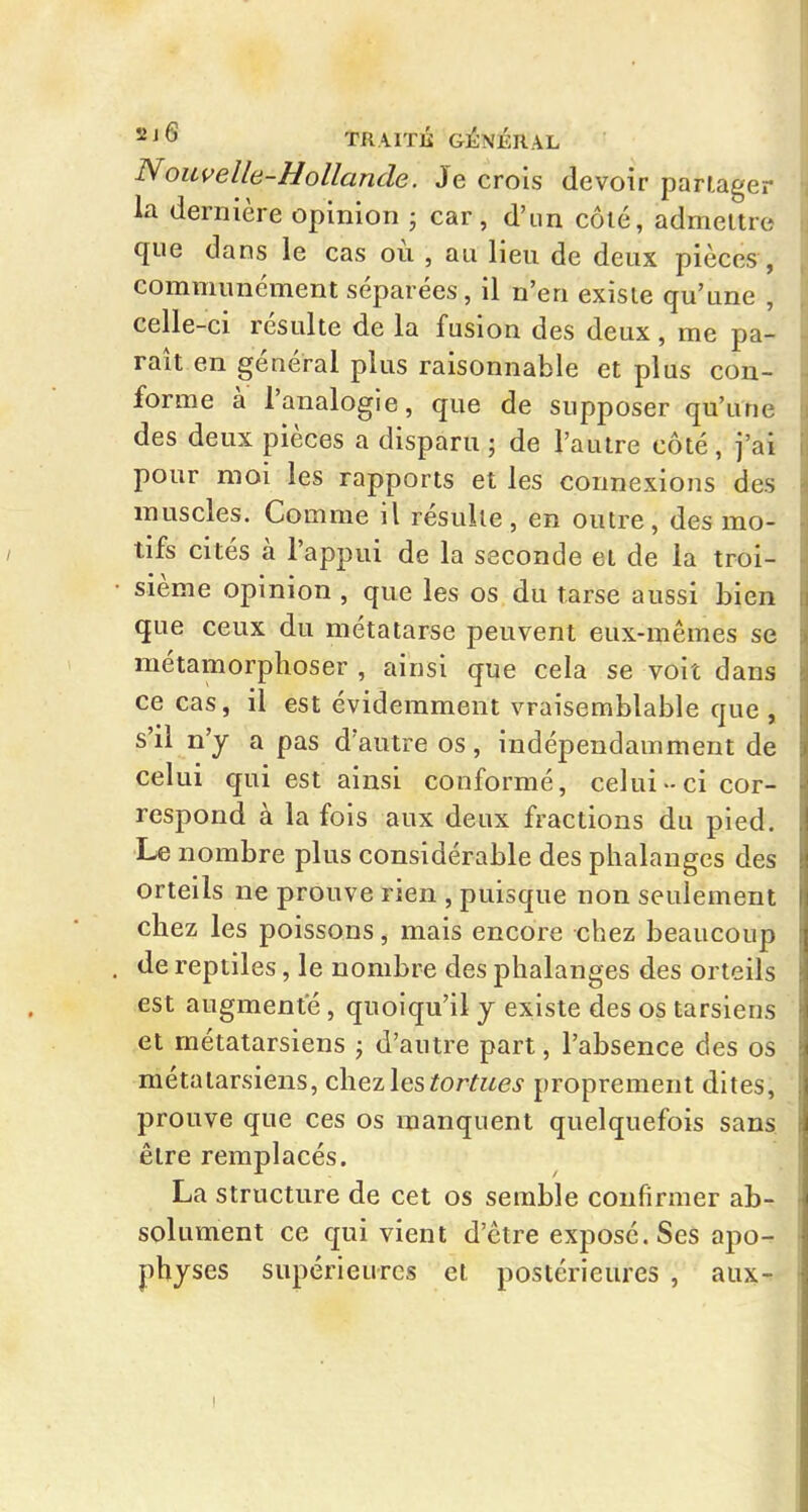 Nowelle-Hollande. Je crois devoir partager la dernière opinion ; car, d'un côlé, admettre que dans le cas où , au lieu de deux pièces, communément séparées, il n'en existe qu'une , celle-ci résulte de la fusion des deux, me pa- raît en général plus raisonnable et plus con- forme à l'analogie, que de supposer qu'une des deux pièces a disparu ; de l'autre côté, j'ai pour moi les rapports et les connexions des muscles. Comme il résulte, en outre, des mo- tifs cités à l'appui de la seconde et de la troi- sième opinion , que les os du tarse aussi bien que ceux du métatarse peuvent eux-mêmes se métamorphoser , ainsi que cela se voit dans ce cas, il est évidemment vraisemblable que , s'il n'y a pas d'autre os, indépendamment de celui qui est ainsi conformé, celui-ci cor- respond à la fois aux deux fractions du pied. Le nombre plus considérable des phalanges des orteils ne prouve rien , puisque non seulement chez les poissons, mais encore chez beaucoup de reptiles, le nombre des phalanges des orteils est augmente, quoiqu'il y existe des os tarsiens et métatarsiens j d'autre part, l'absence des os métatarsiens, chezl^stortues proprement dites, prouve que ces os manquent quelquefois sans être remplacés. La structure de cet os semble confirmer ab- solument ce qui vient d'être exposé. Ses apo- physes supérieures et postérieures , aux-