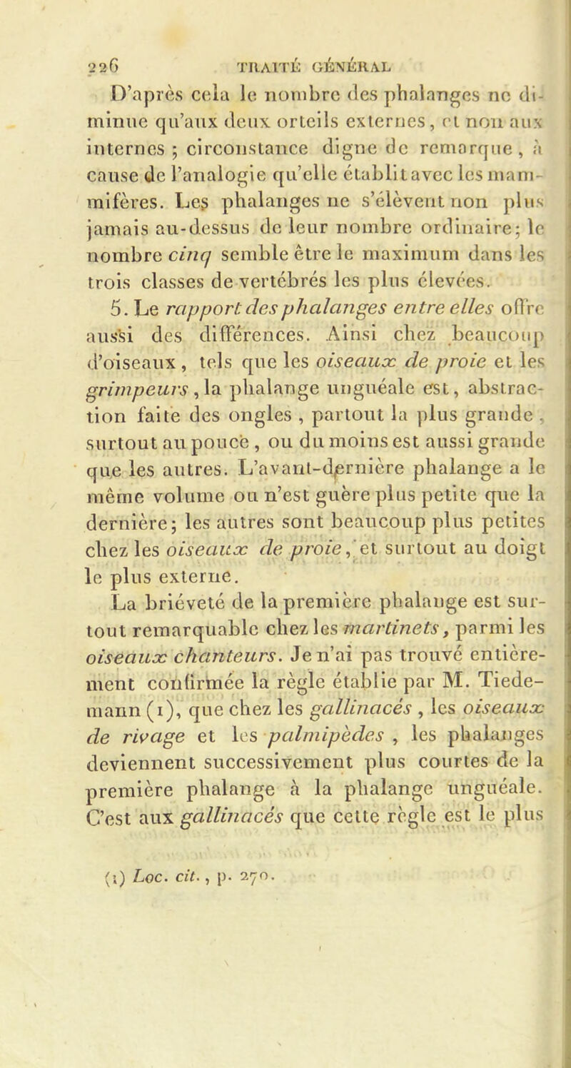 D'après cela le nombre des phalanges no di- minue qu'aux deux orteils externes, n non aux internes ; circonstance digne de remarque, à cause de l'analogie qu'elle établit avec les mam- mifères. Les phalanges ne s'élèvent non plus jamais au-dessus de leur nombre ordinaire; le nombre cinq semble être le maximum dans les trois classes de vertébrés les plus élevées. 5. Le rapport, des phalanges entre elles ofTrr aussi des différences. Ainsi chez beaucoup d'oiseaux , tels que les oiseaux de proie et les grimpeurs,la phalange unguéale est, abstrac- tion faite des ongles , partout la plus grande , surtout au pouce , ou du moins est aussi grande que les autres. L'avaril-d^rnière phalange a le même volume ou n'est guère plus petite que la dernière 5 les autres sont beaucoup plus petites chez les oiseaux de /?ro/e,.et surtout au doigt le plus externe, La brièveté de la première phalange est sur- tout remarquable chez les martinets, parmi les oiseaux chanteurs. Je n'ai pas trouvé entière- ment confirmée la règle établie par M. Tiede- mann (i), que chez les gallinacés , les oiseaux de rivage et les palmipèdes , les phakuiges deviennent successivement plus courtes de la première phalange à la phalange unguéale. C'est aux gallinacés que celte régule est le plus