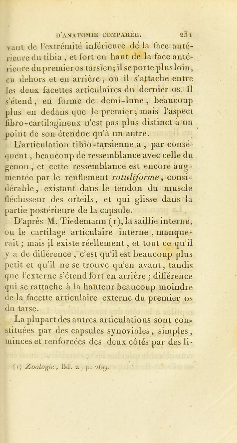 \aiit de l'exlrémité inférieure delà face aiité- rieure du tibia , et fort eu haut de la face anié- rieure du premier os larsieu;il seporleplusloiii, eu dehors et en arrière , où il s'attache entre les deux facettes articulaires du dernier os. il s'étend, en forme de demi-lune , beaucoup plus en dedans que le premier ; mais l'aspect librO'Cartllngineux n'est pas plus distinct à un point de son étendue qu'à un autre. L'articulation tibio-tarsienne a , par consé- quent , beaucoup de ressemblance avec celle du geuou, et cette ressemblance est encore aug- mentée par le renflement rotuliforme, consi- dérable, existant dans le tendon du muscle fléchisseur des orteils, et qui glisse dans la partie postérieure de la capsule. D'après M. Tiedemann (i), la saillie interne, ou le cartilage articulaire interne , manque- rait 3 mais jl existe réellement, et tout ce qu'il j a de diflérence , c'est qu'il est beaucoup plus petit et qu'il ne se trouve qu'en avant, tandis que l'externe s'étend fort en arrière j différence qui se rattache à la hauteur beaucoup moindre de la facette articulaire externe du premier os du tarse. La plupart des autres articulations sont con- stituées par des capsules synoviales , simples , minces et renforcées des deux côtés par des 11- ■ i; Zoologie, bd. a, \>.