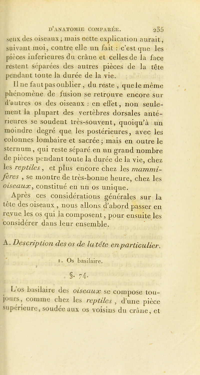 senx des oiseaux ; mais cette explication aurait, suivant moi, contre elle un fait : c'est que les pièces inférieures du crâne et celles de la face restent séparées des autres pièces de la tête pendant toute la durée de la vie. 11 ne faut pas oublier, du reste , que le même phénomène de fusion se retrouve encore sur d'autres os des oiseaux : en effet, non seule- ment la plupart des vertèbres dorsales anté- rieures se soudent très-souvent, quoiqu'à un moindre degré que les postérieures, avec les colonnes lombaire et sacrée ; mais en outre le sternum, qui reste séparé en un grand nombre de pièces pendant toute la durée de la vie, chez les reptiles, et plus encore chez les mammi- fères , se montre de très-bonne heure, chez les oiseaux, constitué en un os unique. Après ces considérations générales sur la tête des oiseaux , nous allons d'abord passer en revue les os qui la composent, pour ensuite les considérer dans leur ensemble. A. Description des os de la tête en particulier. r. Os basilaire. . §. 74- L'os basilaire des oiseaux se compose tou- jours, comme chez les reptiles , d'une pièce supérieure, soudée aux os voisins du crâne, et