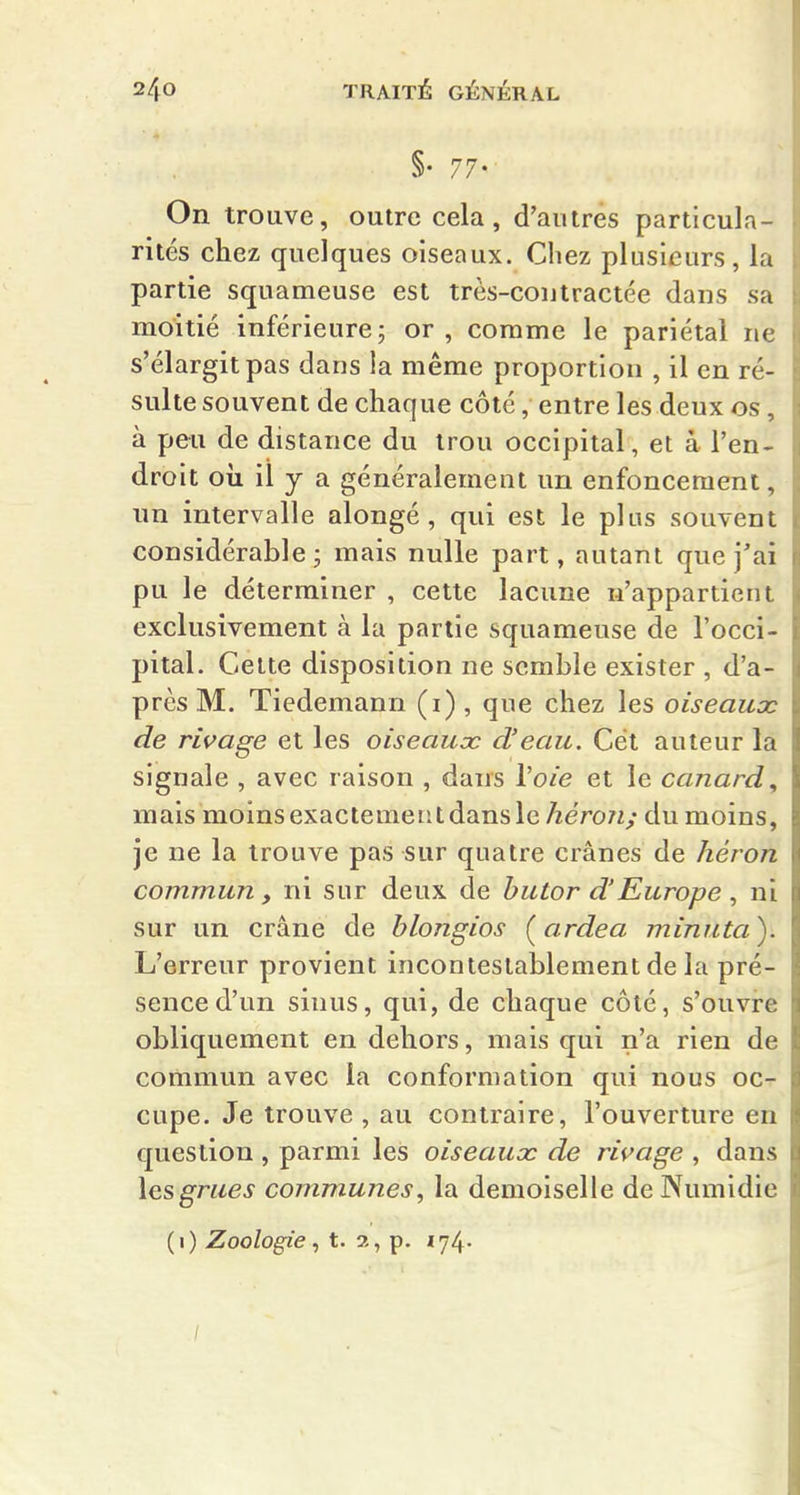 §• 77- On trouve, outre cela, d'autres particula- rités chez quelques oiseaux. Chez plusieurs, la partie squameuse est très-cou tractée dans sa moitié inférieure; or, comme le pariétal ne s'élargit pas dans la même proportion , il en ré- sulte souvent de chaque côté, entre les deux os, à peu de distance du trou occipital, et à l'en- droit oii il y a généralement un enfoncement, nn intervalle alongé, qui est le plus souvent considérable; mais nulle part, autant que j'ai pu le déterminer , cette lacune n'appartient exclusivement à la partie squameuse de l'occi- pital. Celte disposition ne semble exister , d'a- près M. Tiedemann (i) , que chez les oiseaux de rivage et les oiseaux d'eau. Cet auteur la signale , avec raison , dans Voie et le canard, mais moins exactement dans le héron; du moins, je ne la trouve pas sur quatre crânes de héron commun, ni sur deux de butor d'Europe , ni sur un crâne de blongios (^ardea minuta). L'erreur provient incontestablement de la pré- sence d'un sinus, qui, de chaque côté, s'ouvre obliquement en dehors, mais qui n'a rien de commun avec la conformation qui nous oc- cupe. Je trouve , au contraire, l'ouverture en question , parmi les oiseaux de rivage , dans \q.sgrues communes, la demoiselle de Numidie (i) Zoologiet. 2, p. 174. /