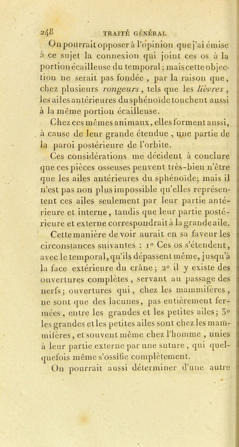 Oïl pourrait opposer à l'opinion que j'ai émise à ce sujet la connexion qui joint ces os à la porlionécailleusc du temporal; mais cette objec- tion ne serait pas fondée , par la raison que, chez plusieurs rongeurs, tels que les lièvres , les ailes antérieures du sphénoïde touchent aussi à la même portion écailleuse. Chez ces mêmes animaux, elles forment aussi, à cause de leur grande étendue , une partie de la paroi postérieure de l'orbite. Ces considérations me décident à conclure que ces pièces osseuses peuvent très-bien n'être que les ailes antérieures du sphénoïde; mais il n'est pas non plus impossible qu'elles représen- tent ces ailes seulement par leur partie anté- rieure et interne, tandis que leur partie posté- rieure et externe correspondrait à la grande aile. Cettemanière devoir aurait en sa faveur les circonstances suivantes : Ces os s'étendent, avec le temporal, qu'ils dépassent même, jusqu'à la face extérieure (iu crâne ; 2° il y existe des ouvertures complètes , servant au passage des nerfs; ouvertures qui, chez les mammifères, ne sont que des lacunes, pas entièrement fer- mées , entre les grandes et les petites ailes; 3° les grandes elles petites ailes sont chez les mam- mifères, et souvent même chez l'homme , unies à leur partie externe par une suture , qui quel- quefois même s'ossifie complètement. On pourrait aussi déterminer d'une autre