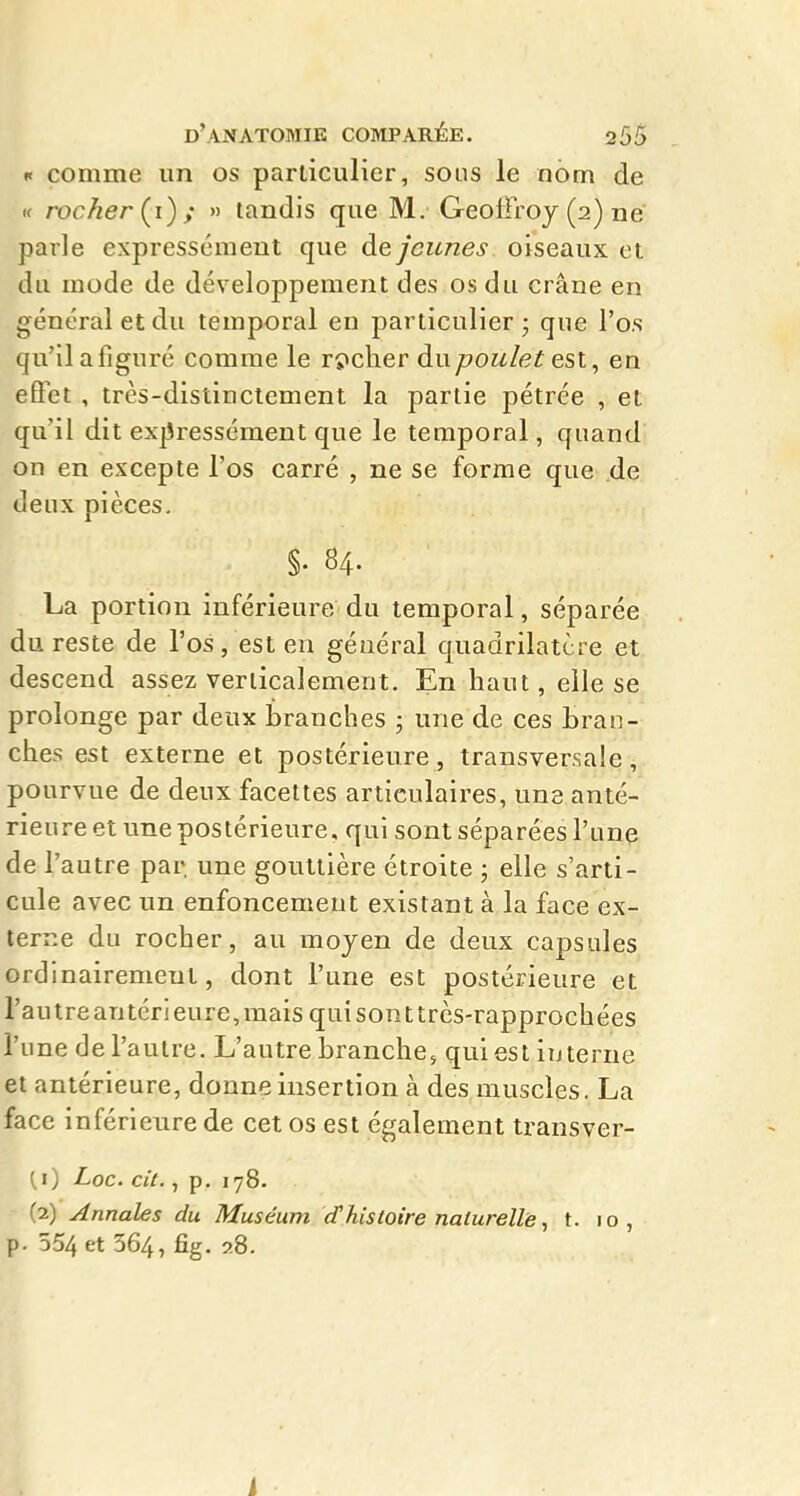 K comme un os particulier, sous le nom de K rocher (^i) ; » tandis que M. Geoffroy (2) ne parle expressément que de jeunes oiseaux et du mode de développement des os du crâne en général et du temporal en particulier - que l'os qu'il a figuré comme le rçicher du poulet est, en effet , très-distinctement la partie pétrée , et qu'il dit expressément que le temporal, quand on en excepte l'os carré , ne se forme que de deux pièces. §• 84. La portion inférieure du temporal, séparée du reste de l'os, est en général quadrilatère et descend assez verticalement. En haut, elle se prolonge par deux branches ; une de ces bran- ches est externe et postérieure, transversale, pourvue de deux facettes articulaires, um anté- rieure et une postérieure, qui sont séparées l'une de l'autre par une gouttière étroite ; elle s'arti- cule avec un enfoncement existant à la face ex- terne du rocher, au moyen de deux capsules ordinairement, dont l'une est postérieure et l'autre antéri eure, mais qui son t très-rapprochées l'une de l'autre. L'autre branche, qui est interne et antérieure, donne insertion à des muscles. La face inférieure de cet os est également transver- [1) Loc. cit., p. 178. (2) Annales du Muséum d'histoire naturelle, t. 10, p. 554 et 364, fig. 28. i