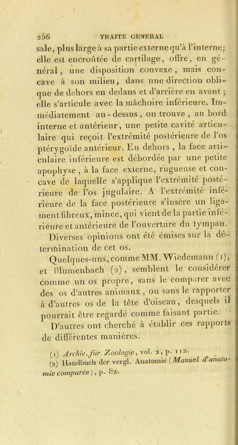 sale, pins large à sa partie cxterneqn'à l'Interne; elle est encroûtée de cartilage, offre, en gé- néral , une disposition convexe , mais con- cave à son milieu, dans une direction obli- que de dehors en dedans et d'arrière en avant ; elle s'articule avec la mâchoire inférieure. Im- médiatement au-dessus, on trouve , au bord interne et antérieur, une petite cavité articu-^ laire qui reçoit l'extrémité postérieure de l'os ptérygoïde antérieur. En dehors , la face arti- culaire inférieure est débordée par une petite apophyse , à la face externe, rugueuse et con- cave de laquelle s'applique l'extrémité posté- rieure de l'os jugulaire. A l'extrémité infé- rieure de la face postérieure s'insère un liga- ment fibreux, mince, qui vient de la partie infé- rieure et antérieure de l'ouverture du tympan. Diverses opinions ont été émises sur la dé- leriîiination de cet os. Quelques-uns, comme MM. Wièdemann (i ), et Hlumenbach (2), semblent le considérer comme un os propre, sans le comparer avec des os d'autres animaux , ou sans le rapporter à d'autres os de la tête d'oiseau, desquels il pourrait être regardé comme faisant partie. D'autres ont cherché à établir ces rapports de différentes manières. {1) A rclm. fûr. Zoologie, vol. 2, p • 112 • (2) Handbuch der vergl. Anatomie {Manuel d'anato- mie comparée) f^- B2.