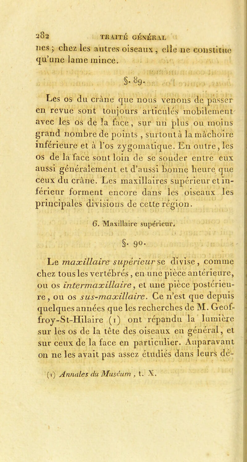 ïics; chez les autres oiseaux, elle ne constitue qu'une lame mince. §. «9- Les os du crâne que nous venons de passer en revue sont toujours articulés raobilement- avec les os de la face, sur un plus ou moins grand nombre de points , surtout à la mâchoire inférieure et à l'os zygomatique. En outre, les os de la face sont loin de se souder entre eux aussi généralement et d'aussi bonne heure que ceux du crâne. Les maxillaires supérieur et in- férieur forment encore dans les oiseaux les principales divisions de cette région. 6. Maxillaire supérieur, §• 90- Le maxillaire supérieur se divise, comme chez tous les vertébrés, en une pièce antérieure, ou os intermaxillaire, et une pièce postérieu- re , ou os sus-maxillaire. Ce n'est que depuis quelques années que les recherches de M. Geof- froy-St-Hilaire (i) ont répandu la lumière sur les os de la tête des oiseaux en général, et sur ceux de la face en particulier. Auparavant on ne les avait pas assez étudiés dans leurs dé- (1) Annales du Muséum , t, X.