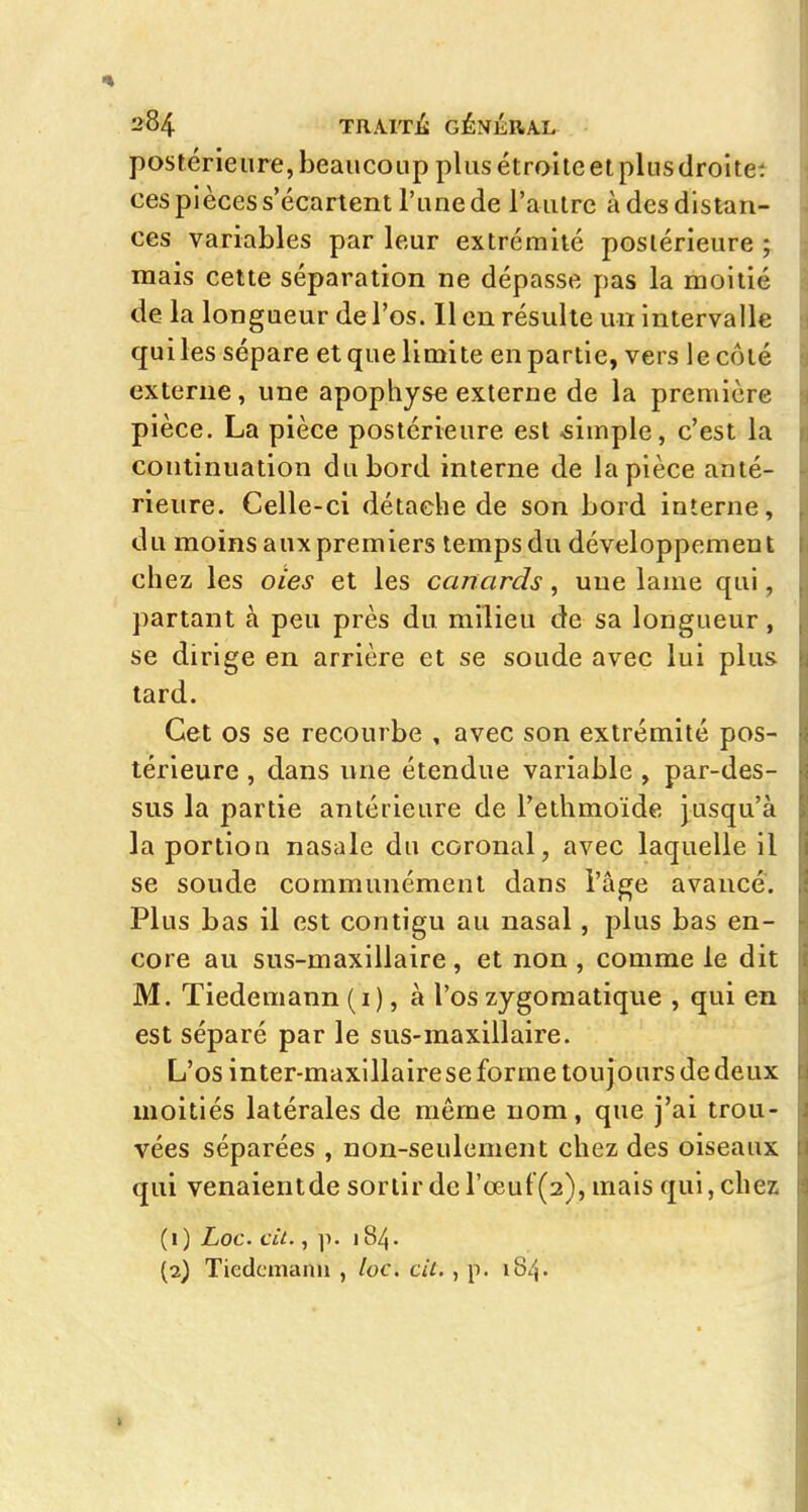 postérieure, beaucoup plus étroite et plus droltet ces pièces s'écartent l'une de l'autre à des distan- ces variables par leur extrémité postérieure ; mais cette séparation ne dépasse pas la moitié de la longueur de l'os. 11 en résulte un intervalle qui les sépare et que limite en partie, vers le côté externe, une apophyse externe de la première pièce. La pièce postérieure est -simple, c'est la continuation du bord interne de la pièce anté- rieure. Celle-ci détache de son bord interne, du moins aux premiers temps du développement chez les oies et les canards, une lame qui, partant à peu près du milieu de sa longueur, se dirige en arrière et se soude avec lui plus tard. Cet os se recourbe , avec son extrémité pos- térieure , dans une étendue variable , par-des- sus la partie antérieure de l'eihmoïde jusqu'à la portion nasale du coronal, avec laquelle il se soude communément dans l'âge avancé. Plus bas il est contigu au nasal, plus bas en- core au sus-maxillaire, et non, comme le dit M. Tiedemann (i), à l'os zygoraatique , qui en est séparé par le sus-maxillaire. L'os inter-maxillaire se forme toujours de deux moitiés latérales de même nom, que j'ai trou- vées séparées , non-seulement chez des oiseaux qui venaientde sortir de rœut'(2), mais qui, chez (1) Loc. cit., p. i84- (2) Tiedcmanii , loc. cil., p. 18/j.