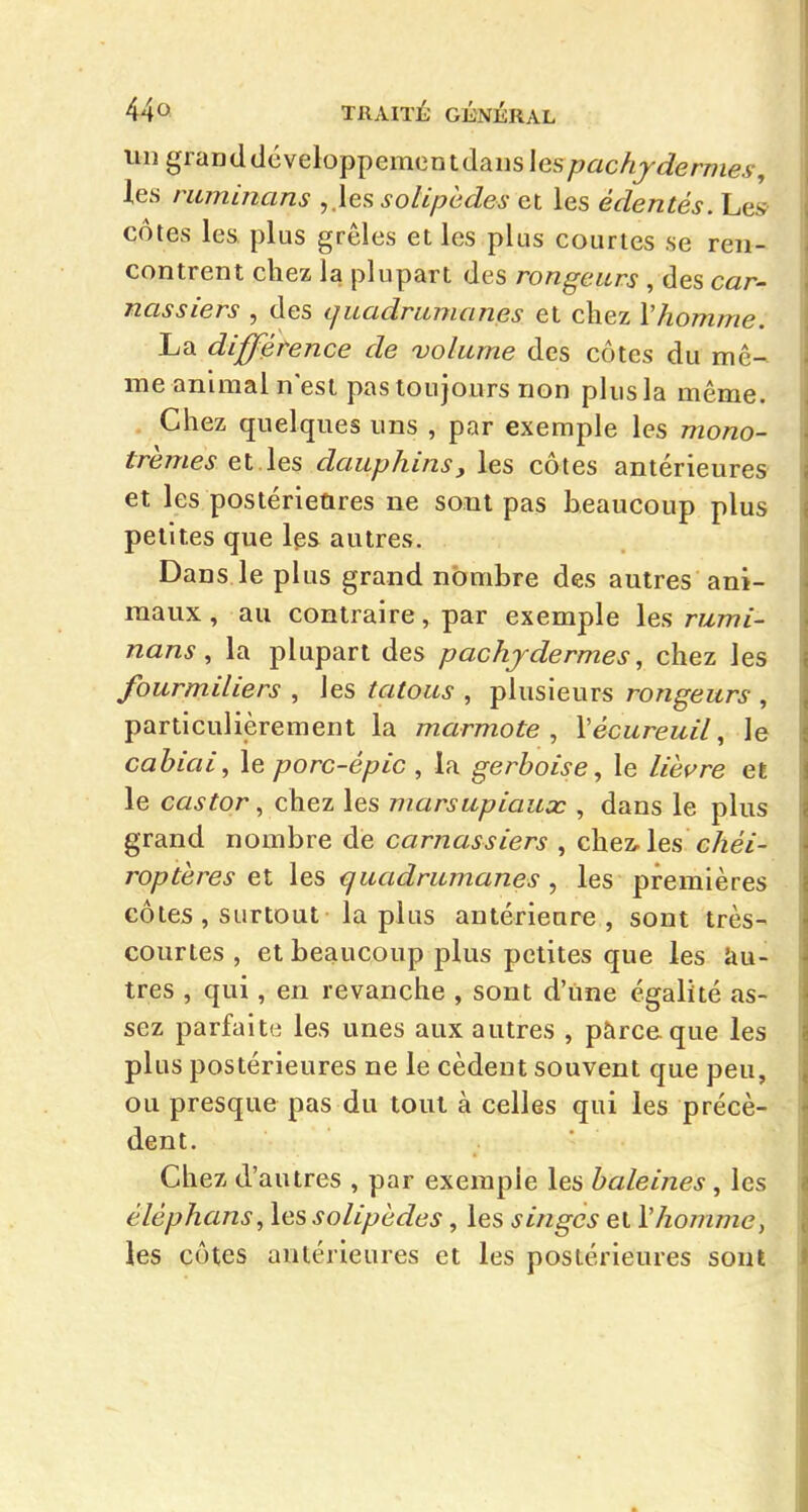 un graDd développement dans Ies77«c/i!jJerm<5^, les ruminans ,.les solipedes et les édentés. Le» côtes les plus grêles et les plus courtes se ren- contrent chez la plupart des rongeurs , des car- nassiers , des quadrumanes et chez Vhomme. La différence de volume des côtes du mê- me animal n'est pas toujours non plus la même. Chez quelques uns , par exemple les mono- trèmes et les dauphins, les côtes antérieures et les postérieûres ne sont pas beaucoup plus petites que les autres. Dans le plus grand nombre des autres ani- maux , au contraire, par exemple les ru.mi- nans, la plupart des pachydermes, chez les fourmiliers , les tatous , plusieurs rongeurs , particulièrement la marmote , \écureuil, le cabiai^ le porc-épic , la gerboise^ le lièvre et le castor, chez les marsupiaux , dans le plus grand nombre de carnassiers , chez-les c/ze7- roptères et les quadrumanes , les premières côtes , surtout la plus antérieure , sont très- courtes , et beaucoup plus petites que les iiu- tres , qui, en revanche , sont d'une égalité as- sez parfaite les unes aux autres , pàrceque les plus postérieures ne le cèdent souvent que peu, ou presque pas du tout à celles qui les précè- dent. Chez d'autres , par exemple les baleines, les éléphans, les solipedes, les singes et Vhomme^ les côtes antérieures et les postérieures sont