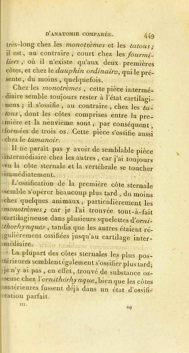 irès-long chez les monotrèmes et les tatous; il est, au contraire , court chez les fourmi- liers ,• oii il n'exista qu'aux deux premières cotes, et chez le dauphin ordinaire^ qui le pré- seule, du moins , quelquefois. Chez les monotrhmes , cette pièce iutermé- .^iaire semble toujours rester à l'état cartilagi- ineuxj il s'ossifie, au contraire, chez les to- ,tous\ dont les côtes comprises entre la pre- imlère et la neuvième sont, par conséquent Iformées de trois os. Cette pièce s'ossifie aussi chez le tamanoir. 11 ne paraît pas y avoir de semblable pièce iin-iermédiaire chez les autres ^ car j'ai toujours wu la côte sternale et la vertébrale se toucher iimmédiatement. . L'ossification dé la première côte sternale semble s'opérer beaucoup plus tard , du moins chez quelques animaux, particulièrement les rmonotrèmes ; car je l'ai trouvée tout-à-fait CGartiiagineuse dans plusieurs squelettes d'orni- tthorhjnques , tandis que les autres étaient ré- îguiièrement ossifiées jusqu'au cartilage inter- nëdiaire. ; • La plupart des côtes siernales les plus pos- iterieures semblent également s'ossifier plus lard; i je n'y ai pas , en efiet, trouvé de substance os- seuse chez VornithorhjnqueMQnciixe les côtes aanténeures fussent déjà dans un état d'ossifi-= ccation parfait. JII. 29