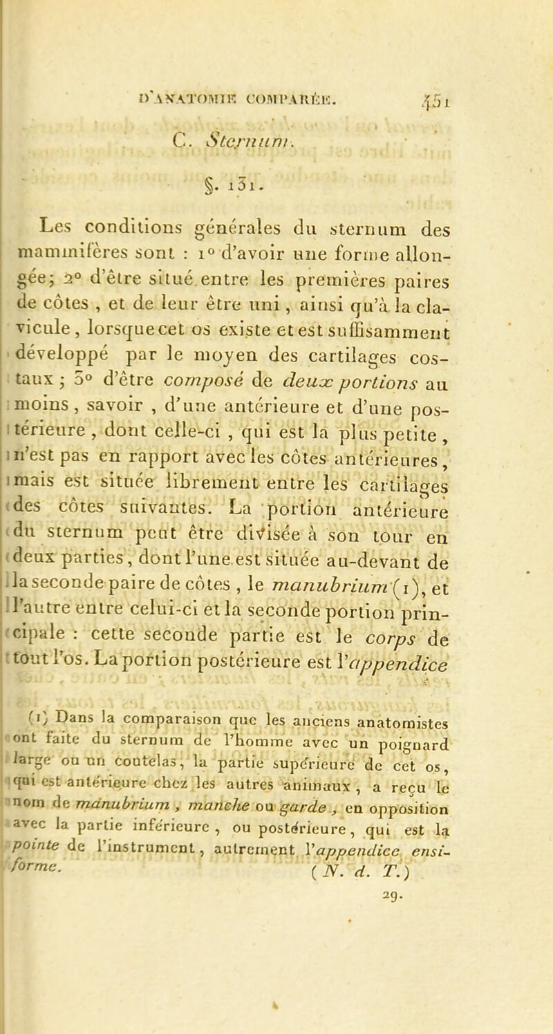 D'AVATOMn- COMl'AnÉl';. ,)f5l C. Stcj'/tfcn/. §. i5i. Les conditions générales du sternum des mammifères sont : 1° d'avoir une forme allon- gée; 2° d'être situé.entre les premières paires de côtes , et de leur être uni, ainsi qu'à la cla- vicule , lorsquecet os existe et est suffisamment ■ développé par le moyen des cartilages cos- : taux ; 5° d'être composé de deiicc portions au ; moins, savoir , d'une antérieure et d'une pos- itérieure , dont celle-ci , qiii est la plus petite , m'est pas en rapport avecles côtes antérieures, imais est située librement entre les cartilages (des côtes suivantes. La portion antérieure (du sternum peut être divisée à son tour en (deux parties, dontl'une.est située au-devant de lia seconde paire de côtes , le manuhriumii)^ et U'autre entre celui-ci et la seconde portion prin- (cipale : cette seconde partie est le corps de ttoutl'os. La portion postérieure est \appendice (i) Dans la comparaison que les anciens anatomistes ont faite du sternum de l'homme avec un poignard iarge ou nn coutelas, la partie supérieure de cet os, qui est anlerie>ure chez-les autres minimaux , a reçu le nom de mdnubrium , manche o\x garde., en opposition avec la partie inférieure, ou posti^rieure, qui est la pointe de l'instrument, a.utprijçiij^4>;7/?e/2i/fee ensi- 2g. I