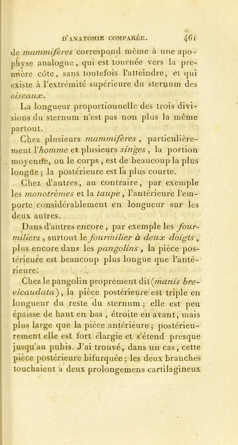 de mammifères correspond même à une apo- physe analogue , qui est tournée vers la pre- nrière côte, sans toutefois l'atteindre, et qui existe à l'extrémité supérieitre du steruum des oiseaux. La longueur proportionnelle des trois divi^ sions du sternum n'est pas non plus la même partout. Chez plusieurs mammifères , particulière- ment Vhomme et plusieurs singes , la portion moyenrfe, ou le corps , est de beaucoup la plus longiie 5 la postérieure est la plus courte. Chez d'autres, au contraire, par exemple les monotrèmes et la taupe, l'antérieure l'em- porte considérablement en longueur sur les deux autres. Dans d'autres encore j par exemple les four- miliers ^ surtout le fourriiilier à deuoc doigts , plus encore dans les pangolins , la pièce pos- térieure est beaucoup plus longue que l'anté- rieurel Chez le pangolin proprement àxiÇmanis bfe- vicaudata), la pièce postérieure est triple en longueur du reste du sternum ; elle est peu épaisse de haut en bas , étroite en avant, mais plus large que la pièce antérieure^ postérieu- rement elle est fort élargie et s'étend presque jusqu'au pubis. J'ai trouvé, dans un cas, cette pièce postérieure bifurquée j les deux branches touchaient a deux prolongemens cartilagineux