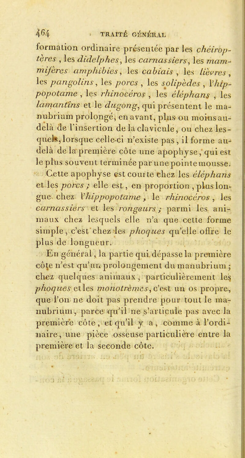 forraalion ordinaire présentée par les chéirop- tères , les didelph.es^ les carnassiers, les mam- mifères amphibies, les cabiais , les lièvres, les pangolins, les porcs , les solipèdes , Vhip- popotame , les rhinocéros , les éléphans , les lamantins et le dugong, qui présentent le ma- nubriam prolongé, en avant, plas- ou moins au- delà de l'insertion de la clavicule, ou chez les- quels, lorsque celle-ci n'existe pas, il forme au- delà de la-première côte une apophysequi est le plus souvent terminée par une pointe mousse. Cette apophyse est courte chez les éléphans et les porcs ; elle est, en proportion , plus lon- gue- chez Vhippopotame, le rhinocéros, les carnassiers et les rongeurs ; parmi les ani- maux chez lesquels elle n'a que celte forme simple, c'est'chez les phoques qu'elle offre le plus de longueur. En général, la partie qui. dépasse la première côte n'est qu'un prolongement du manubrium ; chcï quelques animaux, particulièrement le^ phoques etles monotrèmcs,q!q.^M un os propre, que l'on ne doit pas prendre pour tout le ma- nubrium, parce qu'il ne s'articule pas avec la première côte, et qu'il y a, comme à l'ordi- naire, une pièce osseuse particulière entre la première et la seconde côte.