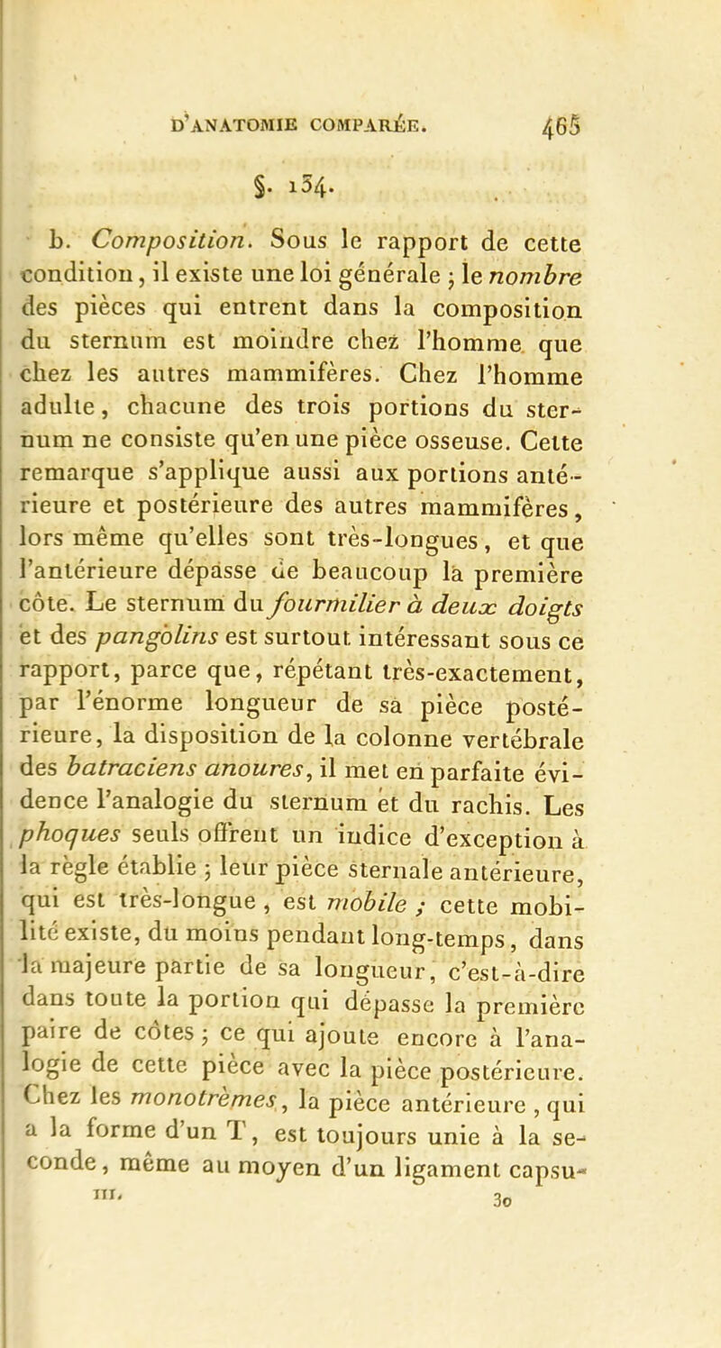 §. 154. • b. Composition. Sous le rapport de cette condition, il existe une loi générale ; le nombre des pièces qui entrent dans la composition du sternum est moindre chez l'homme que chez les autres mammifères. Chez l'homme adulte, chacune des trois portions du ster- num ne consiste qu'en une pièce osseuse. Celte remarque s'applique aussi aux portions anté- rieure et postérieure des autres mammifères, lors même qu'elles sont très-longues, et que l'antérieure dépasse de beaucoup là première côte. Le sternum du fourmilier à deux doigts et des pangolins est surtout intéressant sous ce rapport, parce que, répétant très-exactement, par l'énorme longueur de sâ pièce posté- rieure, la disposition de la colonne vertébrale des batraciens anoures, il met en parfaite évi- dence l'analogie du sternum et du rachis. Les phoques seuls ofireut un indice d'exception à la règle établie 5 leur pièce sternale antérieure, qui est très-longue , est mobile ; cette mobi- lité existe, du moins pendant long-temps, dans la majeure partie de sa longueur, c'est-à-dire dans toute la portion qui dépasse la première paire de côtes ; ce qui ajoute encore à l'ana- logie de cette pièce avec la pièce postérieure. Chez les monotremes,, la pièce antérieure , qui a la forme d'un T, est toujours unie à la se- conde, même au moyen d'un ligament capsu-