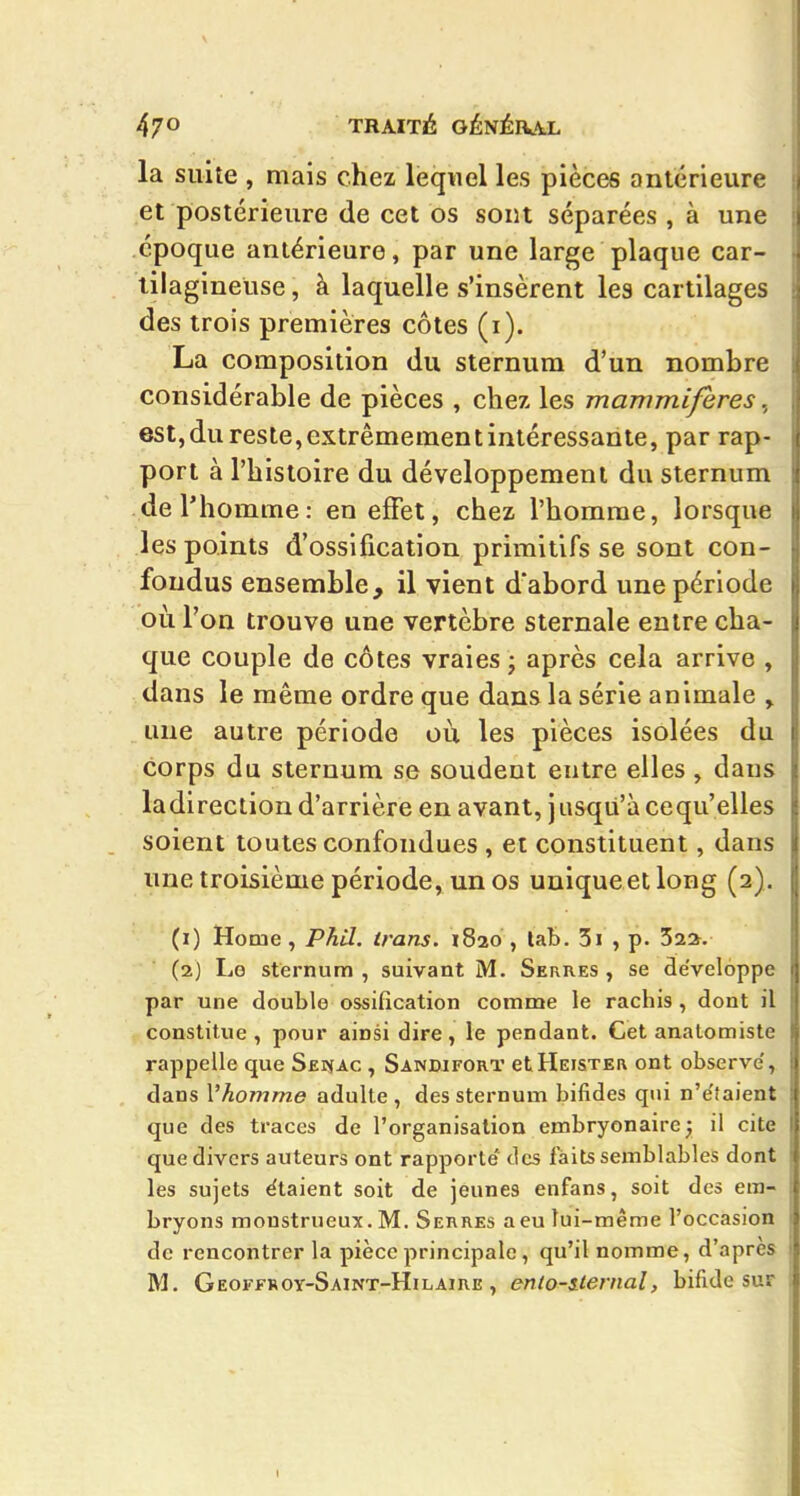 la suite , mais chez lequel les pièces antérieure et postérieure de cet os sont séparées , à une époque antérieure, par une large plaque car- tilagineuse , à laquelle s'insèrent les cartilages des trois premières côtes (i). La composition du sternum d'un nombre considérable de pièces , chez les mammifères, est,du reste,extrêmementinléressante, par rap- port à l'histoire du développement du sternum de l'homme: en effet, chez l'homme, lorsque les points d'ossification primitifs se sont con- fondus ensemble, il vient d'abord une période où l'on trouve une vertèbre sternale entre cha- que couple de côtes vraies j après cela arrive , dans le même ordre que dans la série animale , une autre période oii les pièces isolées du corps du sternum se soudent entre elles, dans la direction d'arrière en avant, j iisqii'à ce qu'elles soient toutes confondues , et constituent, dans une troisième période, un os uuiqueetlong (2). (1) Home, Phil. trans. 1820 , lab. 3i , p. 522. (2) Lo sternum , suivant M. Serres , se de'veloppe par une double ossification comme le rachis, dont il constitue, pour ainsi dire, le pendant. Cet anatomiste rappelle que Sei^ac , Sandifort etHEiSTEn ont observe', dans Vhomme adulte , des sternum bifides qui n'e'taient que des traces de l'organisation embryonairej il cite que divers auteurs ont rapporte des faits semblables dont les sujets étaient soit de jeunes enfans, soit des em- bryons monstrueux. M. Serres a eu lui-même l'occasion de rencontrer la pièce principale, qu'il nomme, d'après