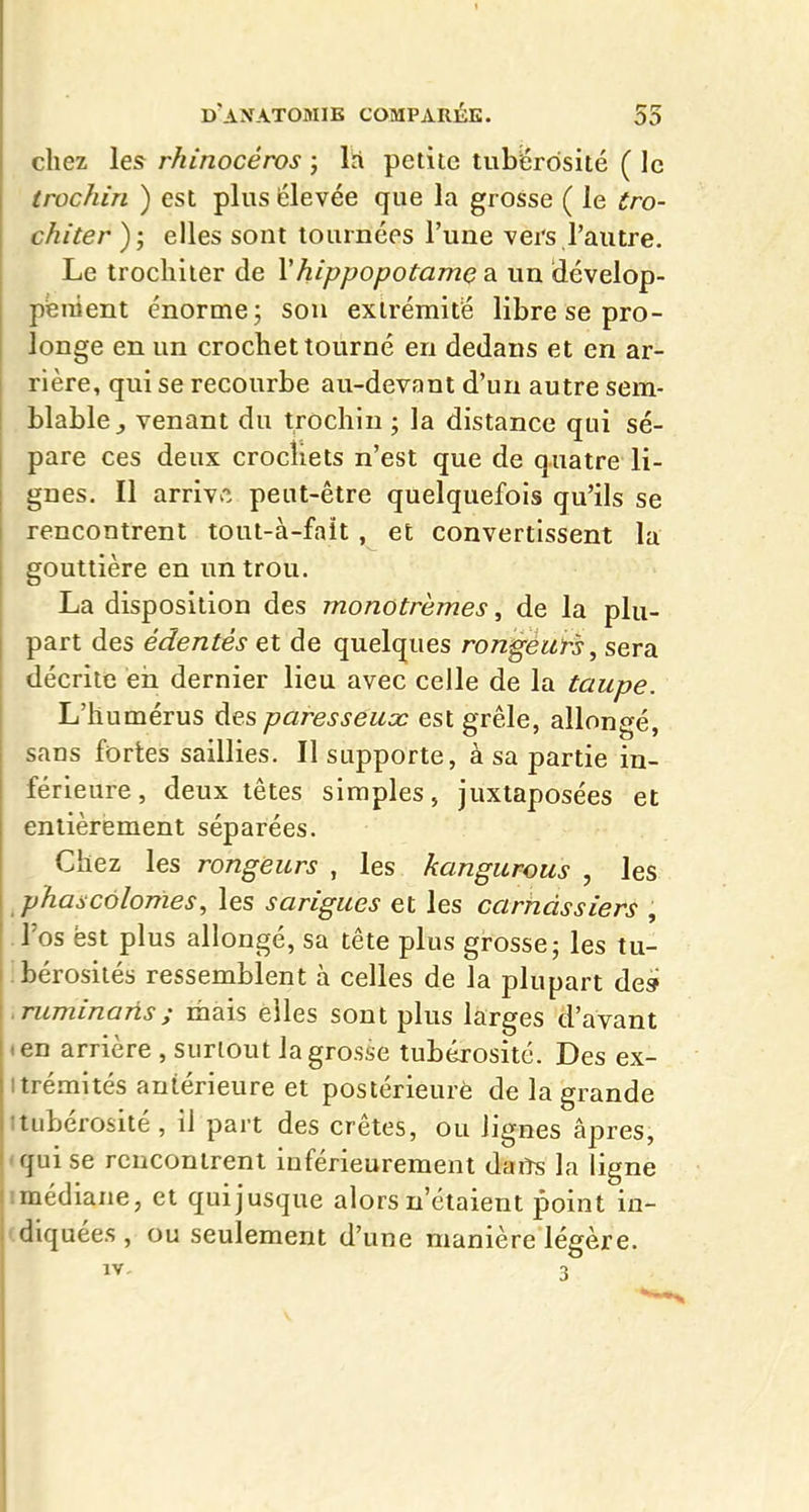 chez les rhinocéros ; IH petite tubërôsité ( le trochin ) est plus élevée que la grosse ( le tro- chiter ); elles sont tournées l'une vers l'autre. Le troclilier de \hippopotamç a un dévelop- pfenient énorme; son extrémité libre se pro- longe en un crochet tourné en dedans et en ar- rière, qui se recourbe au-devant d'un autre sem- blable^ venant du trochin ; la distance qui sé- pare ces deux crocîiets n'est que de quatre li- gnes. Il arriv*. peut-être quelquefois qu'ils se rencontrent tout-à-fait , et convertissent la gouttière en un trou. La disposition des monotrèmes, de la plu- part des édentés et de quelques rondeurs, sera décrite eii dernier lieu avec celle de la taupe. L'humérus des paresseux est grêle, allongé, sans fortes saillies. Il supporte, à sa partie in- férieure, deux têtes simples, juxtaposées et entièrement séparées. Chez les rongeurs , les kangurous , les phascôlonïes, les sarigues et les carnassiers , l'os est plus allongé, sa tête plus grosse; les tu- bérosilés ressemblent à celles de la plupart de» .Tuminaûs; mais elles sont plus larges d'avant (en arrière , surtout la grosse tubérosité. Des ex- itrémités antérieure et postérieure de la grande itubérosité , il part des crêtes, ou lignes âpres, «qui se rencontrent inférieurement daiîs la ligne imédiane, et qui jusque alors n'étaient point in- (diquées , ou seulement d'une manière légère.