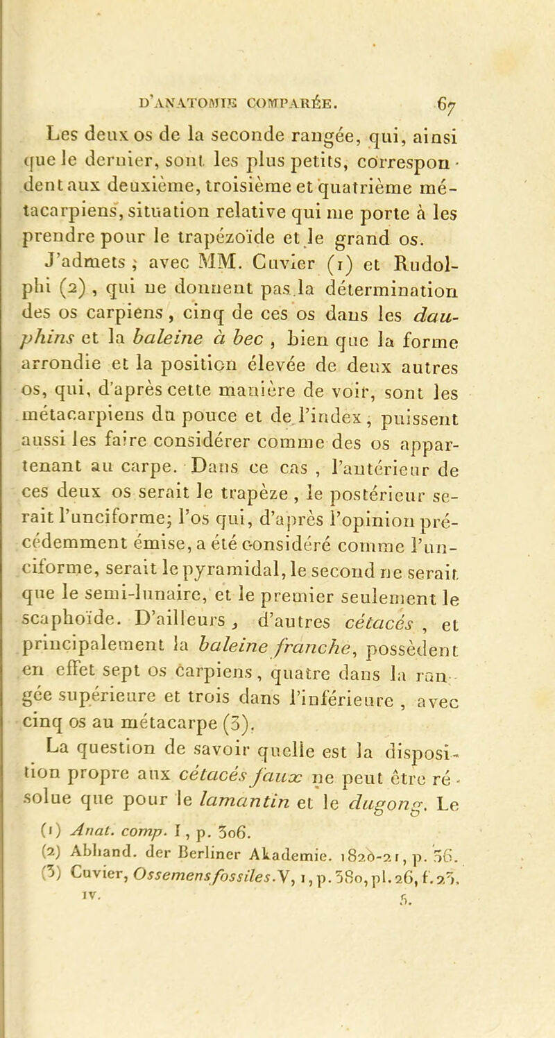 Les deux os de la seconde rangée, qui, ainsi que Je dernier, sonl, les plus petits, cOrrespou- dent aux deuxième, troisième et quatrième mé- tacarpiens, situation relative qui me porte à les prendre pour le trapézoïde et le grand os. J'admets; avec MM. Cuvier (i) et Rudol- phi (2) , qui ne donnent pas.la détermination des os carpiens, cinq de ces os dans les dau- phins et la baleine à bec , bien que la forme arrondie et la position élevée de deux autres os, qui, d'après cette manière de voir, sont les métacarpiens du pouce et de l'index, puissent aussi les faire considérer comme des os appar- tenant au carpe. Dans ce cas , l'antérieur de ces deux os serait le trapèze , le postérieur se- rait l'unciforme- l'os qui, d'après l'opinion pré- cédemment émise, a été oonsidéré comme l'un- ciforme, serait le pyramidal, le second ne serait que le semi-lunaire, et le premier seulement le scaphoïde. D'ailleurs, d'autres cétacés, et principalement la baleine franche, possèdent en effet sept os carpiens, quatre dans la ran gée supérieure et trois dans l'inférieure , avec cinq os au métacarpe (3). La question de savoir quelle est la disposi- tion propre aux cétacés faux ne peut être ré - solue que pour le lamantin et le dugong. Le (i) Anat. comp. I, p. 3o6. (2J Abliand. der Berliner Akademie. 1826-21, p. 56. (5) Cuvier, Ossemensfossiles.Y, i, p. 58o,pl.26, f.971.