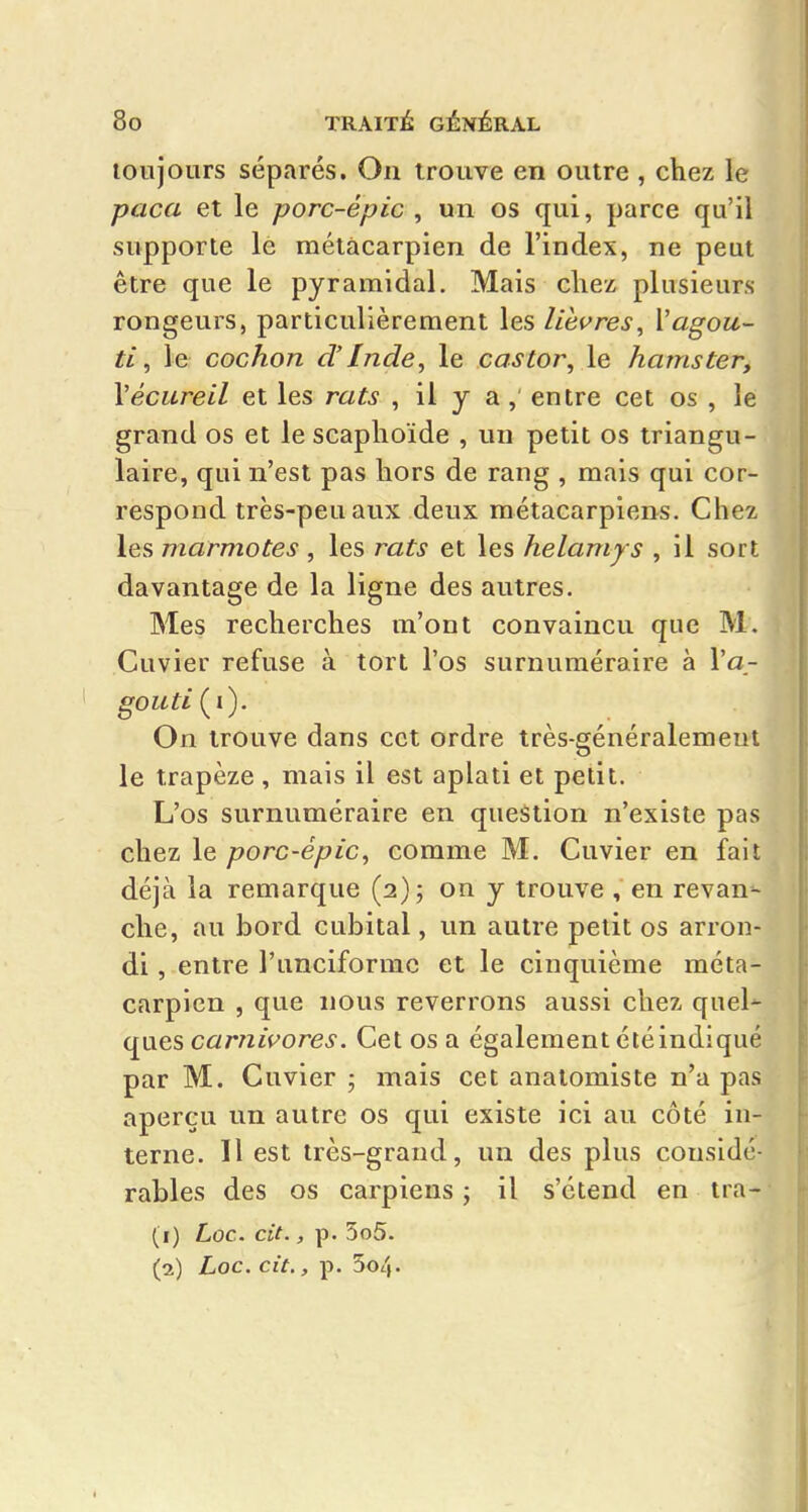 toujours séparés. On trouve en outre , chez le paca et le porc-épic , un os qui, parce qu'il supporte le métacarpien de l'index, ne peut être que le pyramidal. Mais cliez plusieurs rongeurs, particulièrement les lièvres, Vagou- ti, le cochon d'Inde, le castor, le hamster, Vécureil et les rats , il y a , entre cet os , le grand os et le scaphoïde , un petit os triangu- laire, qui n'est pas hors de rang , mais qui cor- respond très-peu aux deux métacarpiens. Chez les marmotes , les rats et les helamys , il sort davantage de la ligne des autres. Mes recherches m'ont convaincu que M. Cuvier refuse à tort l'os surnuméraire à l'a- goiiti{i). On trouve dans cet ordre très-généralement le trapèze , mais il est aplati et petit. L'os surnuméraire en question n'existe pas chez le porc-épic, comme M. Cuvier en fait déjà la remarque (2); on y trouve , en revan- che, au bord cubital, un autre petit os arron- di , entre l'unciformc et le cinquième méta- carpien , que nous reverrons aussi chez quel'- ques carnivores. Cet os a également été indiqué par M. Cuvier ; mais cet analomiste n'a pas aperçu un autre os qui existe ici au côté in- terne. Il est très-grand, un des plus considé- rables des os carpiens j il s'étend en tra- (1) Loc. cit., p. 5o5. (2) Loc. cit., p. 504.