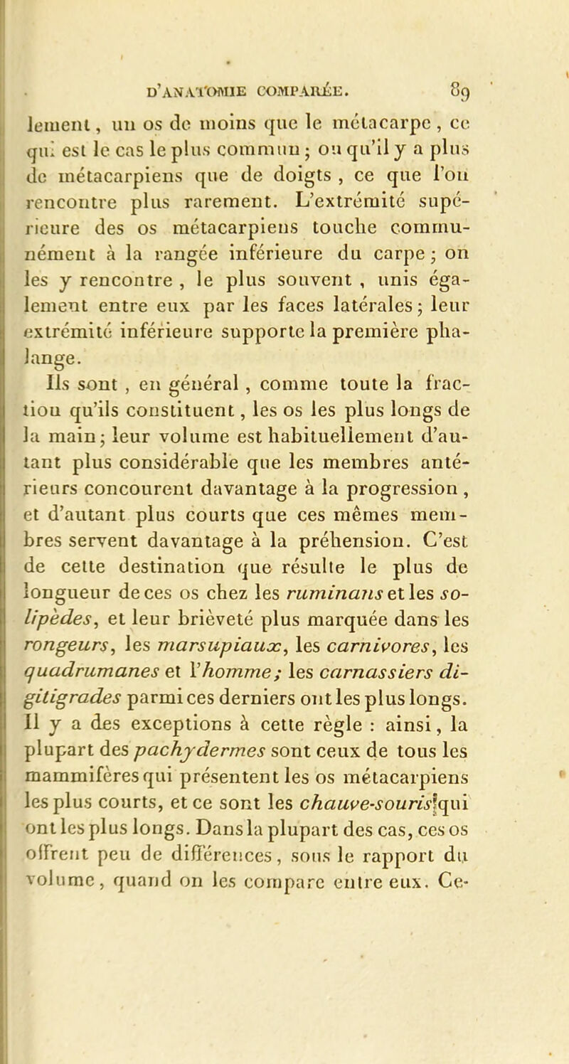 leiueiU , un os do inoiiis que le mêla carpe , ce (ju; esl le cas le plus commun ; ou qu'il y a plus de métacarpiens que de doigts , ce que l'on rencontre plus rarement. L'extrémité supé- rieure des os métacarpiens touche commu- nément à la rangée inférieure du carpe ; on les y rencontre , le plus souvent , unis éga- lement entre eux par les faces latérales ; leur extrémité inférieure supporte la première pha- lange. Ils sont , en général , comme toute la frac- tion qu'ils constituent, les os les plus longs de la main; leur volume est habituellement d'au- tant plus considérable que les membres anté- rieurs concourent davantage à la progression , et d'autant plus courts que ces mêmes mem- bres servent davantage à la préhension. C'est de celte destination que résulte le plus de longueur de ces os chez les ruminaTiselles so- lipèdes, et leur brièveté plus marquée dans les rongeurs, les marsupiaux, les carnivores, les quadrumanes et Vhomme; les carnassiers di- gitigrades parmi ces derniers ont les plus longs. 11 y a des exceptions à cette règle : ainsi, la plupart des pachydermes sont ceux de tous les mammifères qui présentent les os métacarpiens les plus courts, et ce sont les chauve-souris\xj^\ ont les plus longs. Dans la plupart des cas, ces os clFrent peu de différences, sons le rapport du volume, quand on les compare entre eux. Ce-