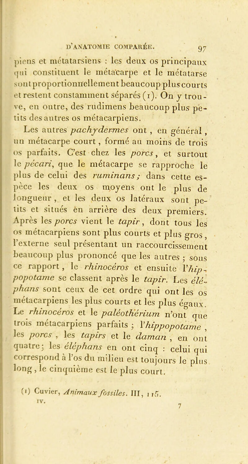 pions et métatarsiens : les deux os principaux qui constituent le métacarpe et le métatarse sontproportionncUement beaucoup plus courts et restent constamment séparés (i). On j trou- ve, en outre, des rudimens beaucoup plus pe- tits des autres os métacarpiens. Les autres pachydermes ont , en générai, un métacarpe court, formé au moins de trois os parfaits. C'est chez les porcs ^ et surtout le pécari, que le métacarpe se rapproche le plus de celui des ruminans; dans cette es- pèce les deux os nioyens ont le plus de longueur , et les deux os latéraux sont pe- tits et situés èn arrière des deux premiers. Après les porcs vient le tapir, dont tous les os métacarpiens sont plus courts et plus gros, l'externe seul présentant un raccourcissement beaucoup plus prononcé que les autres • sous ce rapport, le rhinocéros et ensuite Vhip. popotame se classent après le tapir. Les élé-^ phans sont ceux de cet ordre qui ont les os métacarpiens les plus courts et les plus égaux. Le rhinocéros et le paléotKérium n'ont que trois métacarpiens parfaits ; Vhippopotarne , les porcs , les tapirs et le daman , en ont quatre: les éléphans en ont cinq : celui qui correspond à l'os du milieu est toujours le plus long, le cinquième est le plus court. (i) Cuvier, Animaux fossiles. III, i rf;.