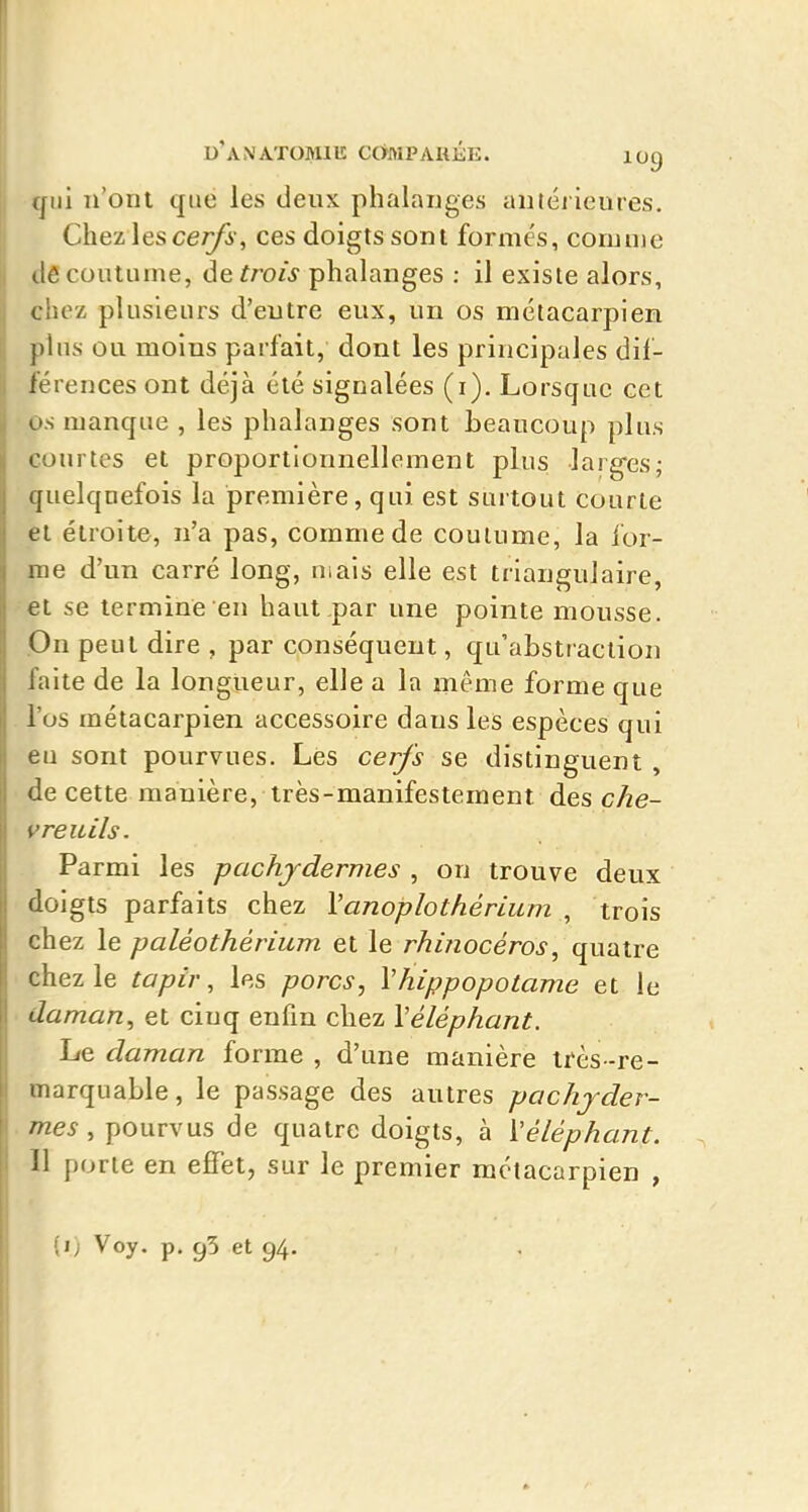 qui n'ont que les deux phalanges antérieures. Chez les cer/i', ces doigts sont forme's, comme de coutume, ôe trois phalanges : il existe alors, chez plusieurs d'entre eux, un os métacarpien pins ou moins parfait, dont les principales dif- férences ont déjà été signalées (i). Lorsque cet os manque , les phalanges sont beaucoup plus courtes et proportionnellement plus larg-es; quelquefois la première, qui est surtout Courte et étroite, n'a pas, comme de coutume, la for- me d'un carré long, mais elle est triangulaire, et se termine en haut par une pointe mousse. On peut dire , par conséquent, qu'abstraction faite de la longueur, elle a la même forme que l'os métacarpien accessoire dans les espèces qui eu sont pourvues. Les cerfs se distinguent , de cette manière, très-manifestement des che- vreuils. Parmi les pachydermes , on trouve deux doigts parfaits chez Vanoplothérium , trois chez le paléothérium et le rhinocéros^ quatre chez le tapir, les porcs, Vhippopotame et le daman, et cinq enfin chez Véléphant. Le daman forme , d'une manière très -re- marquable , le passage des autres pachyder- mes , pourvus de quatre doigts, à l'éléphant. Il porte en effet, sur le premier métacarpien , (i; Voy. p. 95 et 94.